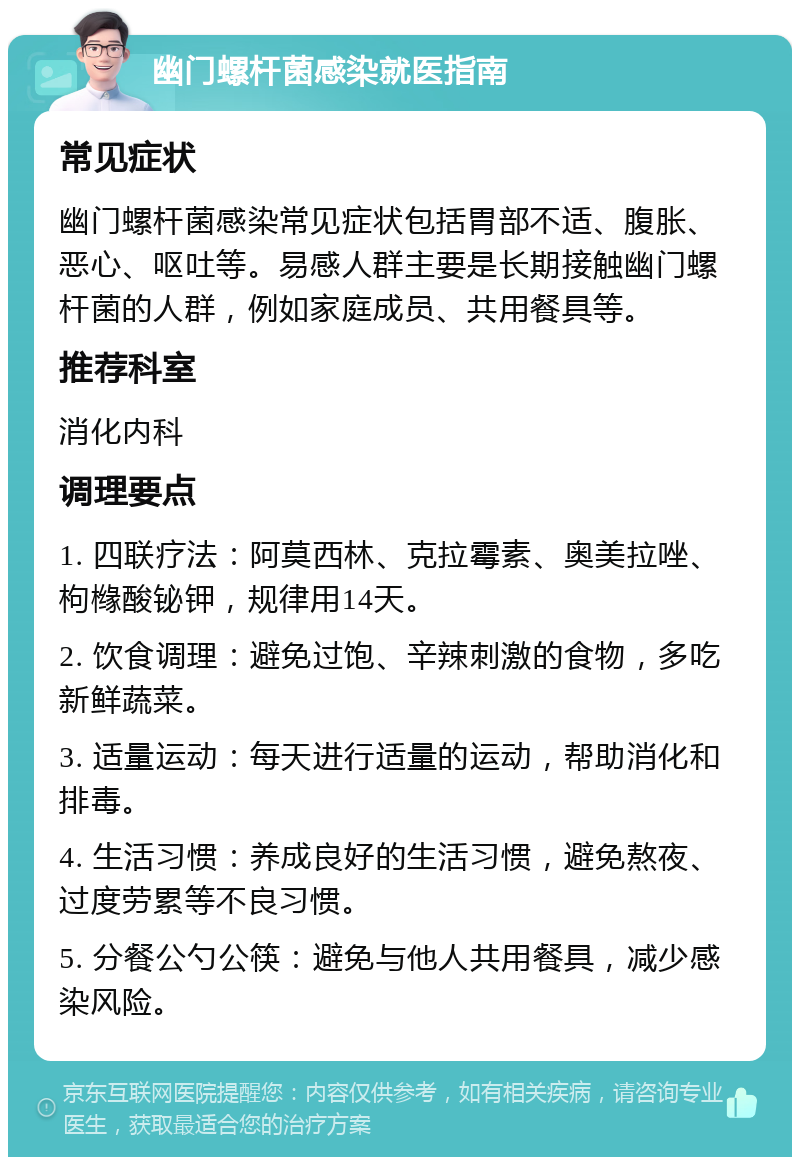 幽门螺杆菌感染就医指南 常见症状 幽门螺杆菌感染常见症状包括胃部不适、腹胀、恶心、呕吐等。易感人群主要是长期接触幽门螺杆菌的人群，例如家庭成员、共用餐具等。 推荐科室 消化内科 调理要点 1. 四联疗法：阿莫西林、克拉霉素、奥美拉唑、枸橼酸铋钾，规律用14天。 2. 饮食调理：避免过饱、辛辣刺激的食物，多吃新鲜蔬菜。 3. 适量运动：每天进行适量的运动，帮助消化和排毒。 4. 生活习惯：养成良好的生活习惯，避免熬夜、过度劳累等不良习惯。 5. 分餐公勺公筷：避免与他人共用餐具，减少感染风险。