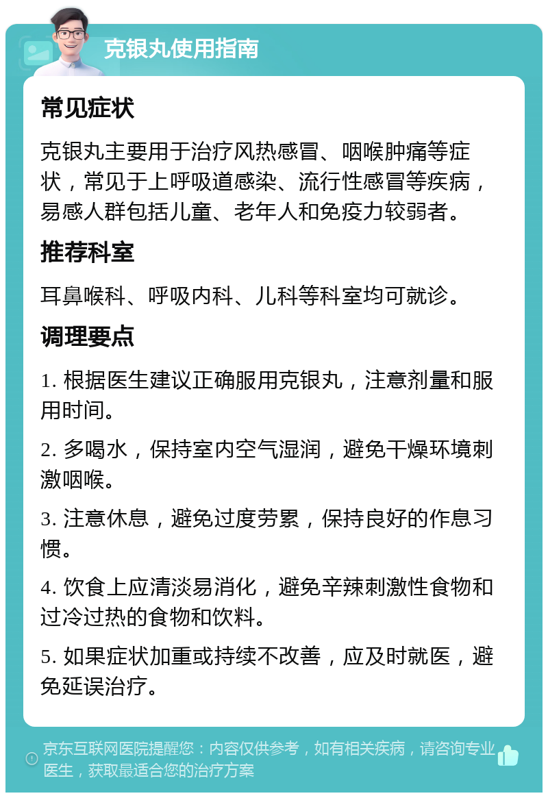 克银丸使用指南 常见症状 克银丸主要用于治疗风热感冒、咽喉肿痛等症状，常见于上呼吸道感染、流行性感冒等疾病，易感人群包括儿童、老年人和免疫力较弱者。 推荐科室 耳鼻喉科、呼吸内科、儿科等科室均可就诊。 调理要点 1. 根据医生建议正确服用克银丸，注意剂量和服用时间。 2. 多喝水，保持室内空气湿润，避免干燥环境刺激咽喉。 3. 注意休息，避免过度劳累，保持良好的作息习惯。 4. 饮食上应清淡易消化，避免辛辣刺激性食物和过冷过热的食物和饮料。 5. 如果症状加重或持续不改善，应及时就医，避免延误治疗。