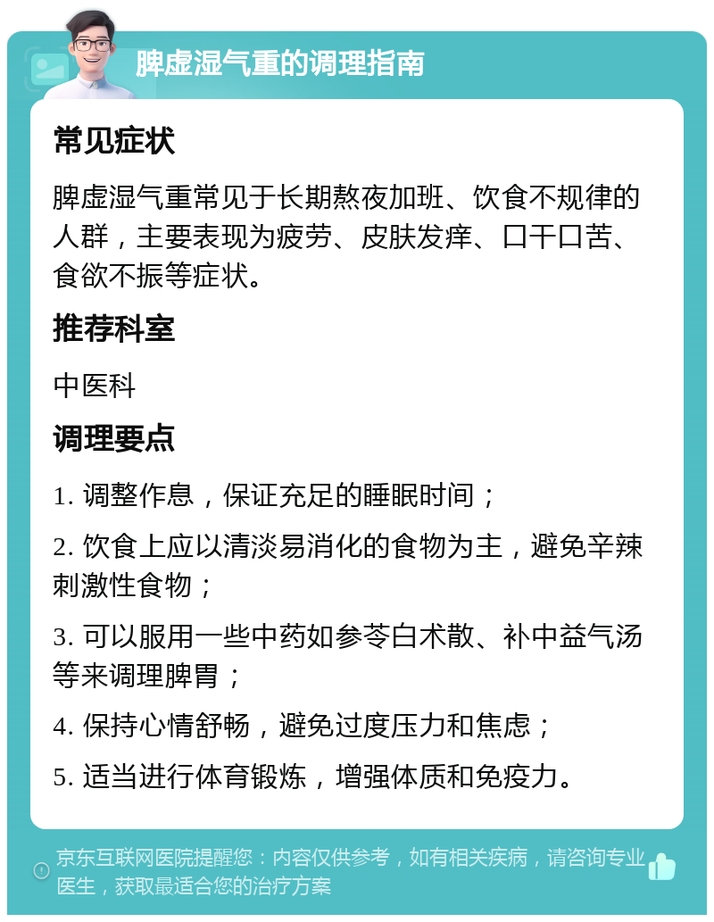 脾虚湿气重的调理指南 常见症状 脾虚湿气重常见于长期熬夜加班、饮食不规律的人群，主要表现为疲劳、皮肤发痒、口干口苦、食欲不振等症状。 推荐科室 中医科 调理要点 1. 调整作息，保证充足的睡眠时间； 2. 饮食上应以清淡易消化的食物为主，避免辛辣刺激性食物； 3. 可以服用一些中药如参苓白术散、补中益气汤等来调理脾胃； 4. 保持心情舒畅，避免过度压力和焦虑； 5. 适当进行体育锻炼，增强体质和免疫力。