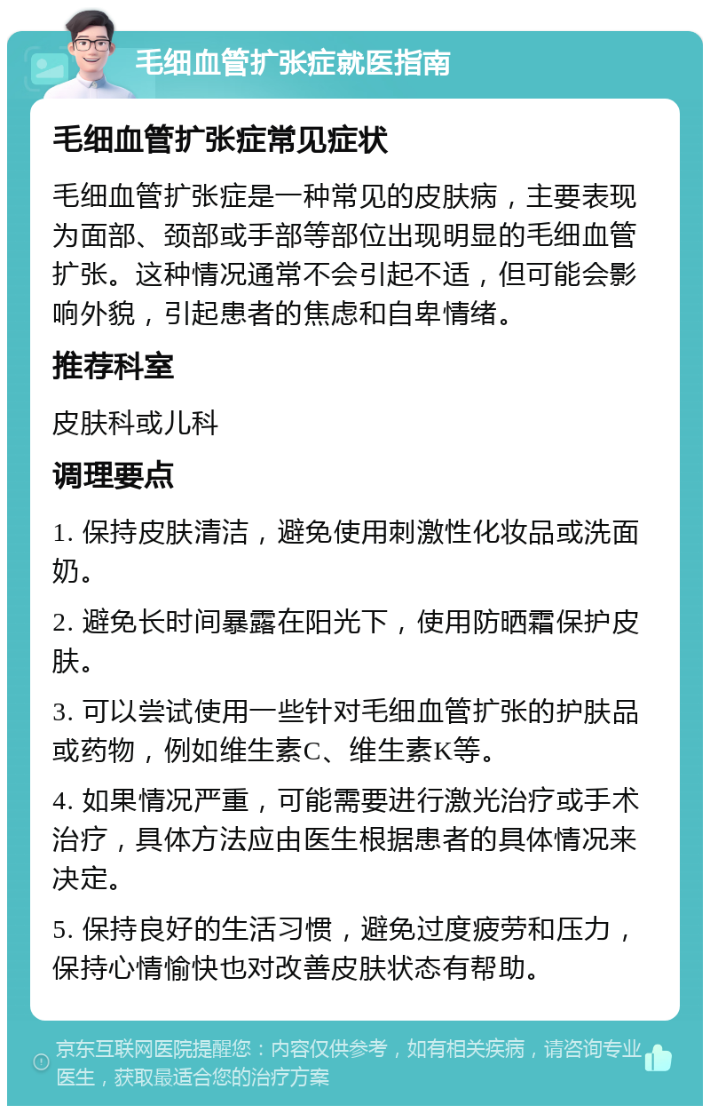 毛细血管扩张症就医指南 毛细血管扩张症常见症状 毛细血管扩张症是一种常见的皮肤病，主要表现为面部、颈部或手部等部位出现明显的毛细血管扩张。这种情况通常不会引起不适，但可能会影响外貌，引起患者的焦虑和自卑情绪。 推荐科室 皮肤科或儿科 调理要点 1. 保持皮肤清洁，避免使用刺激性化妆品或洗面奶。 2. 避免长时间暴露在阳光下，使用防晒霜保护皮肤。 3. 可以尝试使用一些针对毛细血管扩张的护肤品或药物，例如维生素C、维生素K等。 4. 如果情况严重，可能需要进行激光治疗或手术治疗，具体方法应由医生根据患者的具体情况来决定。 5. 保持良好的生活习惯，避免过度疲劳和压力，保持心情愉快也对改善皮肤状态有帮助。