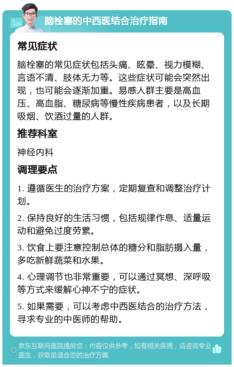 脑栓塞的中西医结合治疗指南 常见症状 脑栓塞的常见症状包括头痛、眩晕、视力模糊、言语不清、肢体无力等。这些症状可能会突然出现，也可能会逐渐加重。易感人群主要是高血压、高血脂、糖尿病等慢性疾病患者，以及长期吸烟、饮酒过量的人群。 推荐科室 神经内科 调理要点 1. 遵循医生的治疗方案，定期复查和调整治疗计划。 2. 保持良好的生活习惯，包括规律作息、适量运动和避免过度劳累。 3. 饮食上要注意控制总体的糖分和脂肪摄入量，多吃新鲜蔬菜和水果。 4. 心理调节也非常重要，可以通过冥想、深呼吸等方式来缓解心神不宁的症状。 5. 如果需要，可以考虑中西医结合的治疗方法，寻求专业的中医师的帮助。