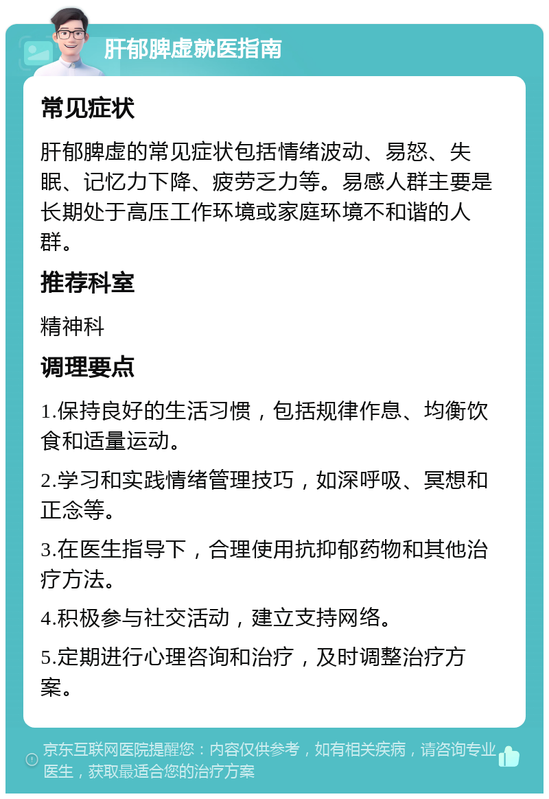 肝郁脾虚就医指南 常见症状 肝郁脾虚的常见症状包括情绪波动、易怒、失眠、记忆力下降、疲劳乏力等。易感人群主要是长期处于高压工作环境或家庭环境不和谐的人群。 推荐科室 精神科 调理要点 1.保持良好的生活习惯，包括规律作息、均衡饮食和适量运动。 2.学习和实践情绪管理技巧，如深呼吸、冥想和正念等。 3.在医生指导下，合理使用抗抑郁药物和其他治疗方法。 4.积极参与社交活动，建立支持网络。 5.定期进行心理咨询和治疗，及时调整治疗方案。