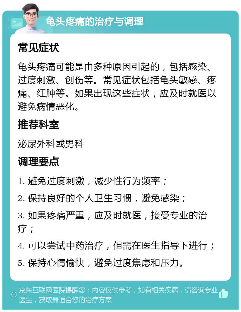 龟头疼痛的治疗与调理 常见症状 龟头疼痛可能是由多种原因引起的，包括感染、过度刺激、创伤等。常见症状包括龟头敏感、疼痛、红肿等。如果出现这些症状，应及时就医以避免病情恶化。 推荐科室 泌尿外科或男科 调理要点 1. 避免过度刺激，减少性行为频率； 2. 保持良好的个人卫生习惯，避免感染； 3. 如果疼痛严重，应及时就医，接受专业的治疗； 4. 可以尝试中药治疗，但需在医生指导下进行； 5. 保持心情愉快，避免过度焦虑和压力。