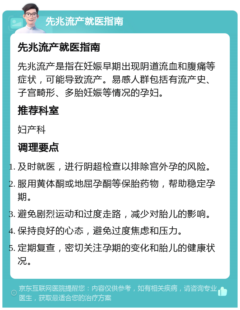 先兆流产就医指南 先兆流产就医指南 先兆流产是指在妊娠早期出现阴道流血和腹痛等症状，可能导致流产。易感人群包括有流产史、子宫畸形、多胎妊娠等情况的孕妇。 推荐科室 妇产科 调理要点 及时就医，进行阴超检查以排除宫外孕的风险。 服用黄体酮或地屈孕酮等保胎药物，帮助稳定孕期。 避免剧烈运动和过度走路，减少对胎儿的影响。 保持良好的心态，避免过度焦虑和压力。 定期复查，密切关注孕期的变化和胎儿的健康状况。