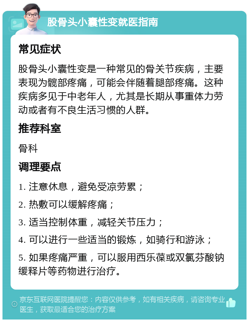 股骨头小囊性变就医指南 常见症状 股骨头小囊性变是一种常见的骨关节疾病，主要表现为髋部疼痛，可能会伴随着腿部疼痛。这种疾病多见于中老年人，尤其是长期从事重体力劳动或者有不良生活习惯的人群。 推荐科室 骨科 调理要点 1. 注意休息，避免受凉劳累； 2. 热敷可以缓解疼痛； 3. 适当控制体重，减轻关节压力； 4. 可以进行一些适当的锻炼，如骑行和游泳； 5. 如果疼痛严重，可以服用西乐葆或双氯芬酸钠缓释片等药物进行治疗。