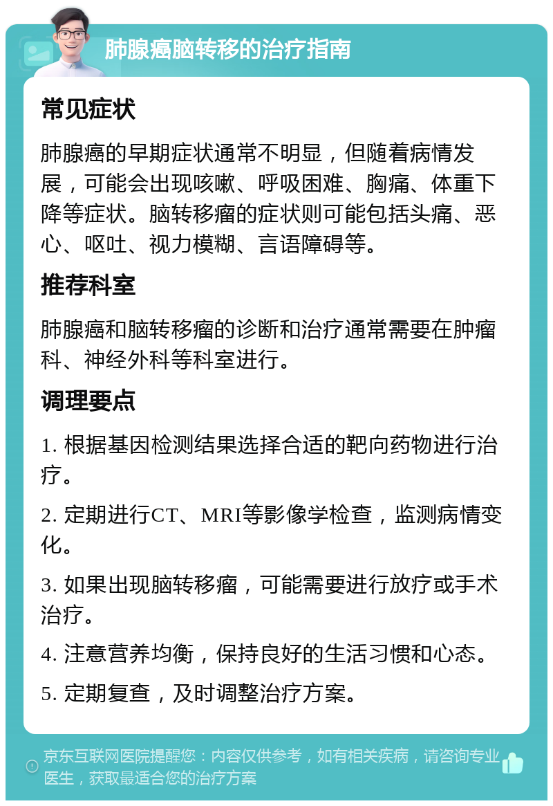 肺腺癌脑转移的治疗指南 常见症状 肺腺癌的早期症状通常不明显，但随着病情发展，可能会出现咳嗽、呼吸困难、胸痛、体重下降等症状。脑转移瘤的症状则可能包括头痛、恶心、呕吐、视力模糊、言语障碍等。 推荐科室 肺腺癌和脑转移瘤的诊断和治疗通常需要在肿瘤科、神经外科等科室进行。 调理要点 1. 根据基因检测结果选择合适的靶向药物进行治疗。 2. 定期进行CT、MRI等影像学检查，监测病情变化。 3. 如果出现脑转移瘤，可能需要进行放疗或手术治疗。 4. 注意营养均衡，保持良好的生活习惯和心态。 5. 定期复查，及时调整治疗方案。