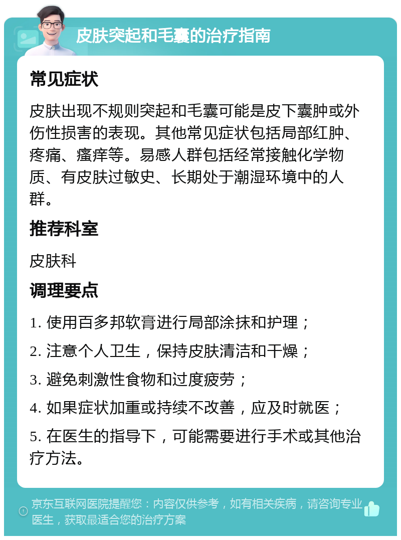 皮肤突起和毛囊的治疗指南 常见症状 皮肤出现不规则突起和毛囊可能是皮下囊肿或外伤性损害的表现。其他常见症状包括局部红肿、疼痛、瘙痒等。易感人群包括经常接触化学物质、有皮肤过敏史、长期处于潮湿环境中的人群。 推荐科室 皮肤科 调理要点 1. 使用百多邦软膏进行局部涂抹和护理； 2. 注意个人卫生，保持皮肤清洁和干燥； 3. 避免刺激性食物和过度疲劳； 4. 如果症状加重或持续不改善，应及时就医； 5. 在医生的指导下，可能需要进行手术或其他治疗方法。