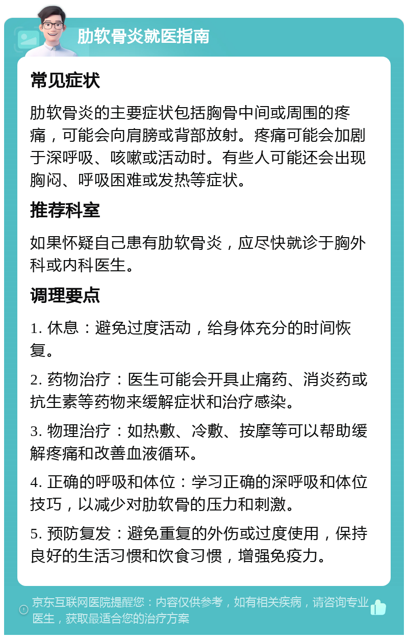 肋软骨炎就医指南 常见症状 肋软骨炎的主要症状包括胸骨中间或周围的疼痛，可能会向肩膀或背部放射。疼痛可能会加剧于深呼吸、咳嗽或活动时。有些人可能还会出现胸闷、呼吸困难或发热等症状。 推荐科室 如果怀疑自己患有肋软骨炎，应尽快就诊于胸外科或内科医生。 调理要点 1. 休息：避免过度活动，给身体充分的时间恢复。 2. 药物治疗：医生可能会开具止痛药、消炎药或抗生素等药物来缓解症状和治疗感染。 3. 物理治疗：如热敷、冷敷、按摩等可以帮助缓解疼痛和改善血液循环。 4. 正确的呼吸和体位：学习正确的深呼吸和体位技巧，以减少对肋软骨的压力和刺激。 5. 预防复发：避免重复的外伤或过度使用，保持良好的生活习惯和饮食习惯，增强免疫力。