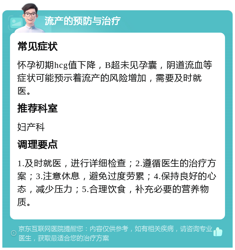 流产的预防与治疗 常见症状 怀孕初期hcg值下降，B超未见孕囊，阴道流血等症状可能预示着流产的风险增加，需要及时就医。 推荐科室 妇产科 调理要点 1.及时就医，进行详细检查；2.遵循医生的治疗方案；3.注意休息，避免过度劳累；4.保持良好的心态，减少压力；5.合理饮食，补充必要的营养物质。