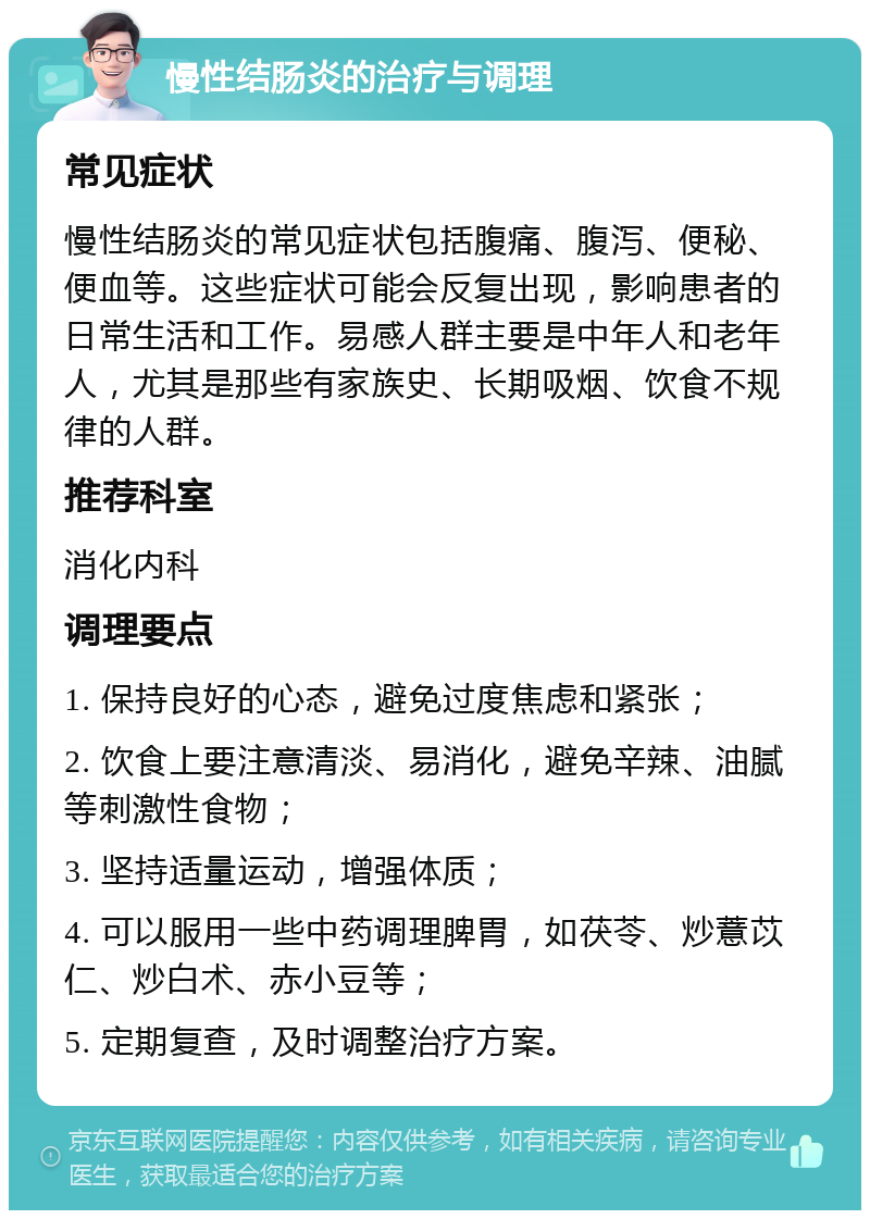 慢性结肠炎的治疗与调理 常见症状 慢性结肠炎的常见症状包括腹痛、腹泻、便秘、便血等。这些症状可能会反复出现，影响患者的日常生活和工作。易感人群主要是中年人和老年人，尤其是那些有家族史、长期吸烟、饮食不规律的人群。 推荐科室 消化内科 调理要点 1. 保持良好的心态，避免过度焦虑和紧张； 2. 饮食上要注意清淡、易消化，避免辛辣、油腻等刺激性食物； 3. 坚持适量运动，增强体质； 4. 可以服用一些中药调理脾胃，如茯苓、炒薏苡仁、炒白术、赤小豆等； 5. 定期复查，及时调整治疗方案。