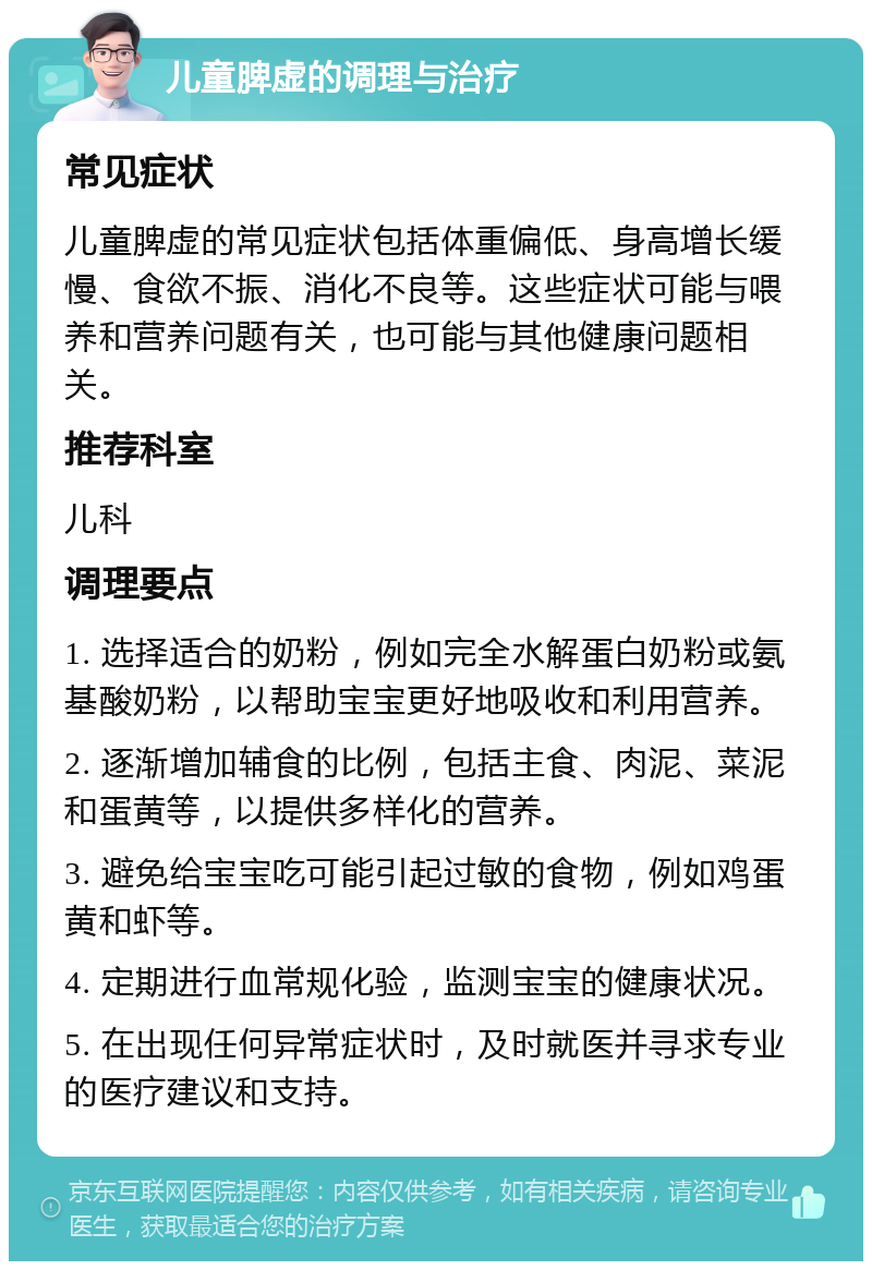 儿童脾虚的调理与治疗 常见症状 儿童脾虚的常见症状包括体重偏低、身高增长缓慢、食欲不振、消化不良等。这些症状可能与喂养和营养问题有关，也可能与其他健康问题相关。 推荐科室 儿科 调理要点 1. 选择适合的奶粉，例如完全水解蛋白奶粉或氨基酸奶粉，以帮助宝宝更好地吸收和利用营养。 2. 逐渐增加辅食的比例，包括主食、肉泥、菜泥和蛋黄等，以提供多样化的营养。 3. 避免给宝宝吃可能引起过敏的食物，例如鸡蛋黄和虾等。 4. 定期进行血常规化验，监测宝宝的健康状况。 5. 在出现任何异常症状时，及时就医并寻求专业的医疗建议和支持。