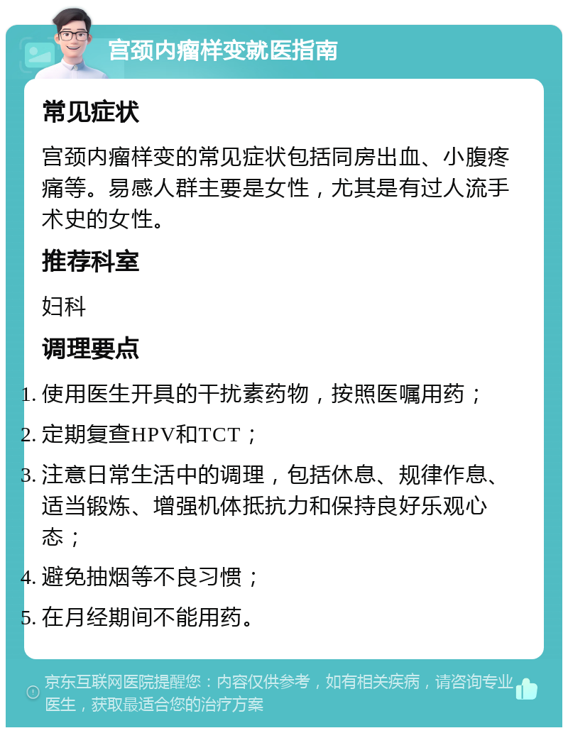 宫颈内瘤样变就医指南 常见症状 宫颈内瘤样变的常见症状包括同房出血、小腹疼痛等。易感人群主要是女性，尤其是有过人流手术史的女性。 推荐科室 妇科 调理要点 使用医生开具的干扰素药物，按照医嘱用药； 定期复查HPV和TCT； 注意日常生活中的调理，包括休息、规律作息、适当锻炼、增强机体抵抗力和保持良好乐观心态； 避免抽烟等不良习惯； 在月经期间不能用药。