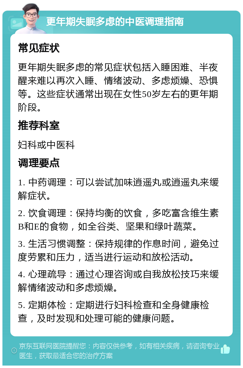 更年期失眠多虑的中医调理指南 常见症状 更年期失眠多虑的常见症状包括入睡困难、半夜醒来难以再次入睡、情绪波动、多虑烦燥、恐惧等。这些症状通常出现在女性50岁左右的更年期阶段。 推荐科室 妇科或中医科 调理要点 1. 中药调理：可以尝试加味逍遥丸或逍遥丸来缓解症状。 2. 饮食调理：保持均衡的饮食，多吃富含维生素B和E的食物，如全谷类、坚果和绿叶蔬菜。 3. 生活习惯调整：保持规律的作息时间，避免过度劳累和压力，适当进行运动和放松活动。 4. 心理疏导：通过心理咨询或自我放松技巧来缓解情绪波动和多虑烦燥。 5. 定期体检：定期进行妇科检查和全身健康检查，及时发现和处理可能的健康问题。