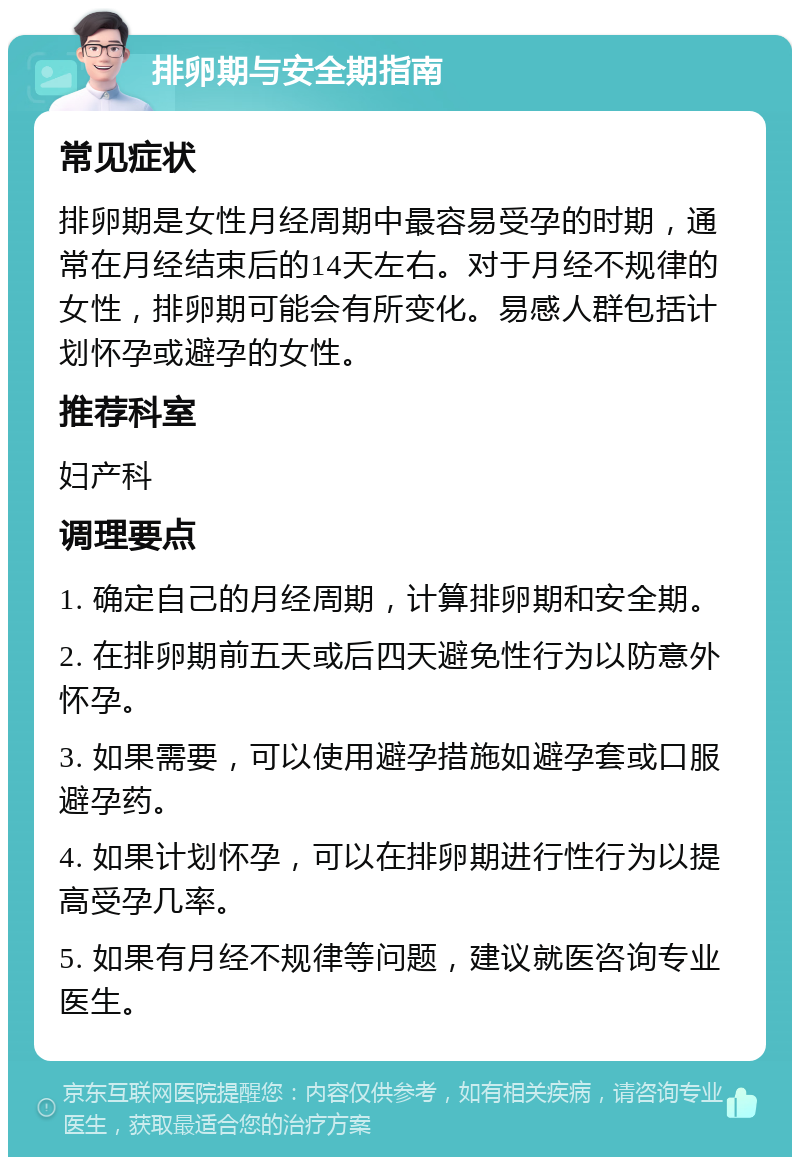 排卵期与安全期指南 常见症状 排卵期是女性月经周期中最容易受孕的时期，通常在月经结束后的14天左右。对于月经不规律的女性，排卵期可能会有所变化。易感人群包括计划怀孕或避孕的女性。 推荐科室 妇产科 调理要点 1. 确定自己的月经周期，计算排卵期和安全期。 2. 在排卵期前五天或后四天避免性行为以防意外怀孕。 3. 如果需要，可以使用避孕措施如避孕套或口服避孕药。 4. 如果计划怀孕，可以在排卵期进行性行为以提高受孕几率。 5. 如果有月经不规律等问题，建议就医咨询专业医生。