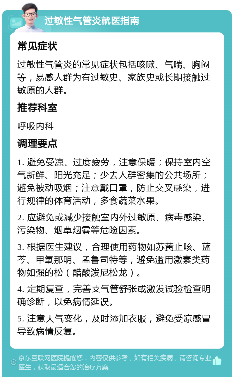 过敏性气管炎就医指南 常见症状 过敏性气管炎的常见症状包括咳嗽、气喘、胸闷等，易感人群为有过敏史、家族史或长期接触过敏原的人群。 推荐科室 呼吸内科 调理要点 1. 避免受凉、过度疲劳，注意保暖；保持室内空气新鲜、阳光充足；少去人群密集的公共场所；避免被动吸烟；注意戴口罩，防止交叉感染，进行规律的体育活动，多食蔬菜水果。 2. 应避免或减少接触室内外过敏原、病毒感染、污染物、烟草烟雾等危险因素。 3. 根据医生建议，合理使用药物如苏黄止咳、蓝芩、甲氧那明、孟鲁司特等，避免滥用激素类药物如强的松（醋酸泼尼松龙）。 4. 定期复查，完善支气管舒张或激发试验检查明确诊断，以免病情延误。 5. 注意天气变化，及时添加衣服，避免受凉感冒导致病情反复。