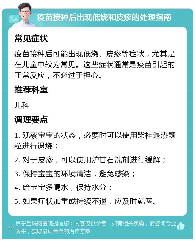 疫苗接种后出现低烧和皮疹的处理指南 常见症状 疫苗接种后可能出现低烧、皮疹等症状，尤其是在儿童中较为常见。这些症状通常是疫苗引起的正常反应，不必过于担心。 推荐科室 儿科 调理要点 1. 观察宝宝的状态，必要时可以使用柴桂退热颗粒进行退烧； 2. 对于皮疹，可以使用炉甘石洗剂进行缓解； 3. 保持宝宝的环境清洁，避免感染； 4. 给宝宝多喝水，保持水分； 5. 如果症状加重或持续不退，应及时就医。