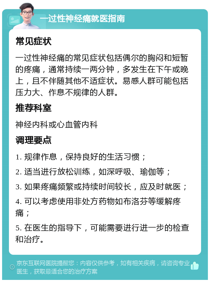 一过性神经痛就医指南 常见症状 一过性神经痛的常见症状包括偶尔的胸闷和短暂的疼痛，通常持续一两分钟，多发生在下午或晚上，且不伴随其他不适症状。易感人群可能包括压力大、作息不规律的人群。 推荐科室 神经内科或心血管内科 调理要点 1. 规律作息，保持良好的生活习惯； 2. 适当进行放松训练，如深呼吸、瑜伽等； 3. 如果疼痛频繁或持续时间较长，应及时就医； 4. 可以考虑使用非处方药物如布洛芬等缓解疼痛； 5. 在医生的指导下，可能需要进行进一步的检查和治疗。