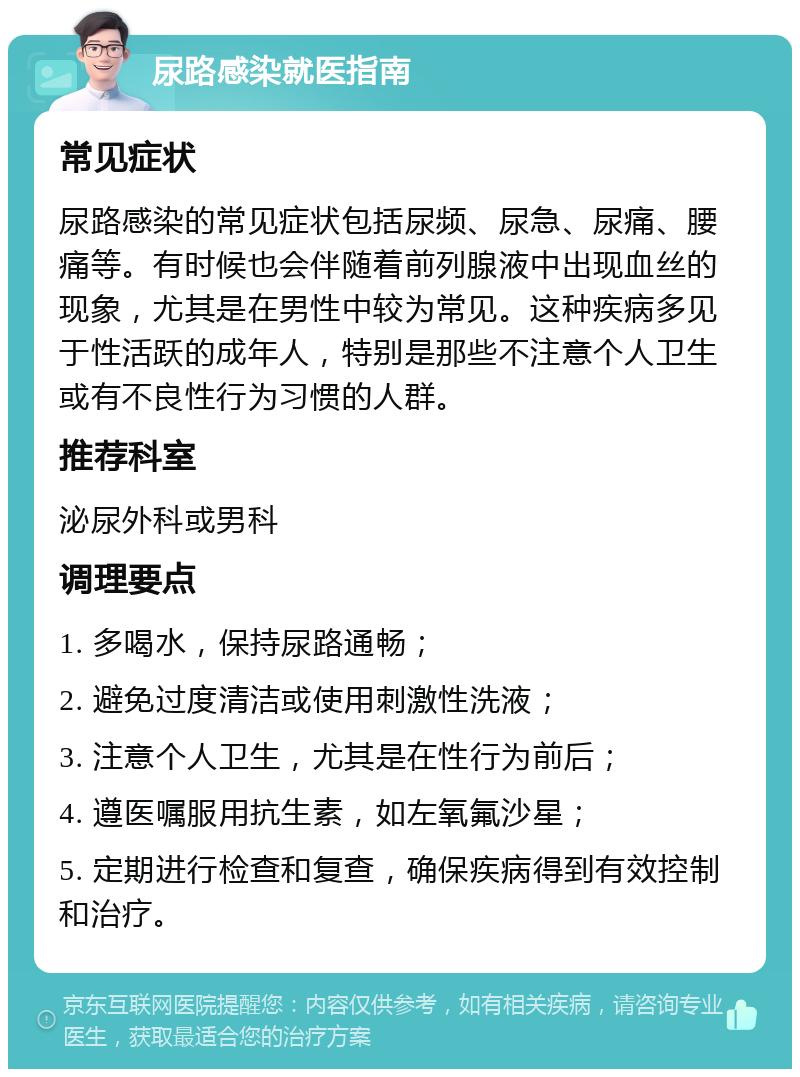 尿路感染就医指南 常见症状 尿路感染的常见症状包括尿频、尿急、尿痛、腰痛等。有时候也会伴随着前列腺液中出现血丝的现象，尤其是在男性中较为常见。这种疾病多见于性活跃的成年人，特别是那些不注意个人卫生或有不良性行为习惯的人群。 推荐科室 泌尿外科或男科 调理要点 1. 多喝水，保持尿路通畅； 2. 避免过度清洁或使用刺激性洗液； 3. 注意个人卫生，尤其是在性行为前后； 4. 遵医嘱服用抗生素，如左氧氟沙星； 5. 定期进行检查和复查，确保疾病得到有效控制和治疗。