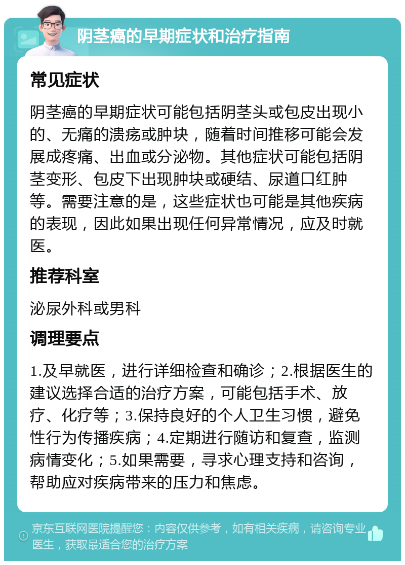 阴茎癌的早期症状和治疗指南 常见症状 阴茎癌的早期症状可能包括阴茎头或包皮出现小的、无痛的溃疡或肿块，随着时间推移可能会发展成疼痛、出血或分泌物。其他症状可能包括阴茎变形、包皮下出现肿块或硬结、尿道口红肿等。需要注意的是，这些症状也可能是其他疾病的表现，因此如果出现任何异常情况，应及时就医。 推荐科室 泌尿外科或男科 调理要点 1.及早就医，进行详细检查和确诊；2.根据医生的建议选择合适的治疗方案，可能包括手术、放疗、化疗等；3.保持良好的个人卫生习惯，避免性行为传播疾病；4.定期进行随访和复查，监测病情变化；5.如果需要，寻求心理支持和咨询，帮助应对疾病带来的压力和焦虑。