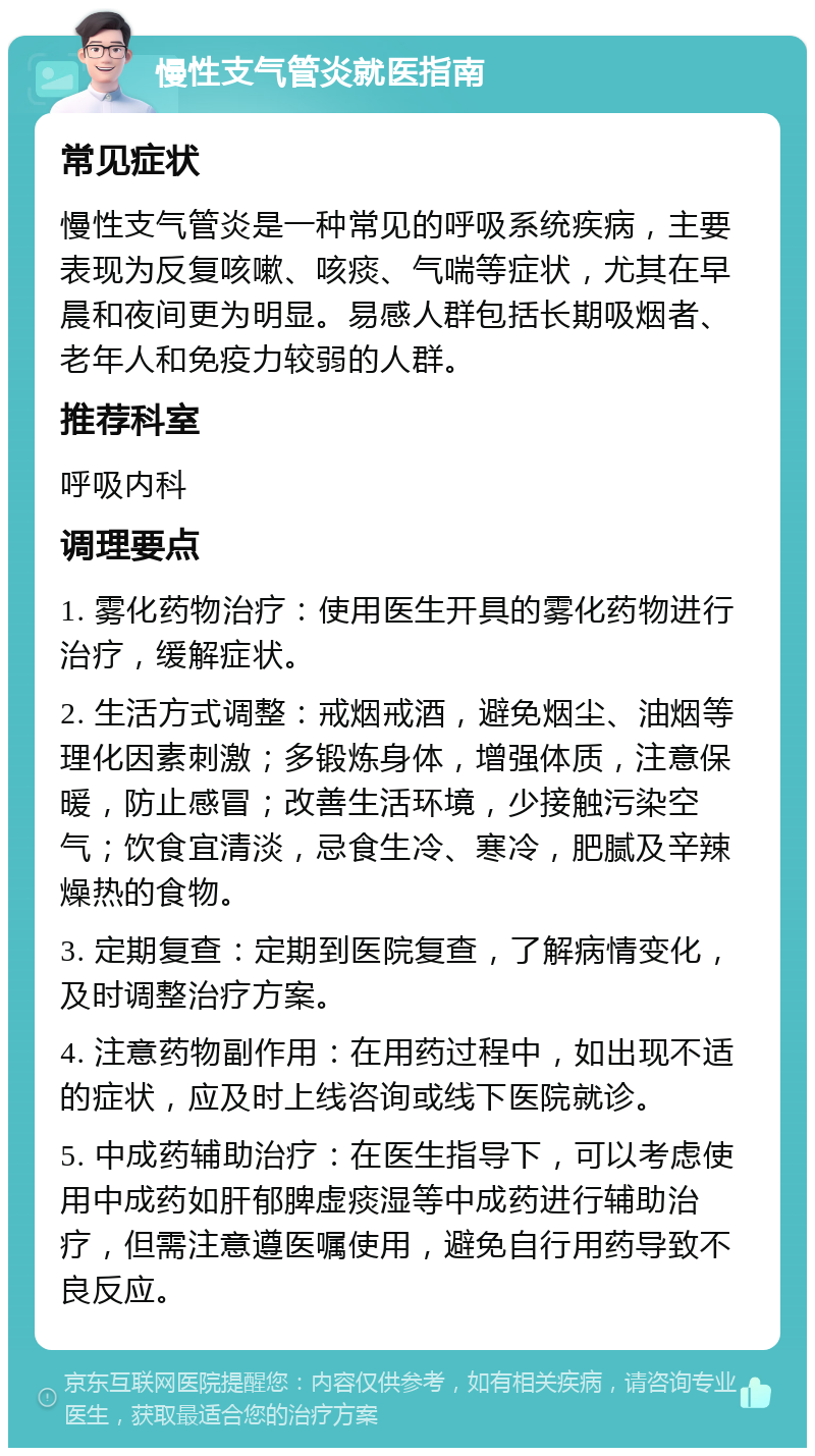 慢性支气管炎就医指南 常见症状 慢性支气管炎是一种常见的呼吸系统疾病，主要表现为反复咳嗽、咳痰、气喘等症状，尤其在早晨和夜间更为明显。易感人群包括长期吸烟者、老年人和免疫力较弱的人群。 推荐科室 呼吸内科 调理要点 1. 雾化药物治疗：使用医生开具的雾化药物进行治疗，缓解症状。 2. 生活方式调整：戒烟戒酒，避免烟尘、油烟等理化因素刺激；多锻炼身体，增强体质，注意保暖，防止感冒；改善生活环境，少接触污染空气；饮食宜清淡，忌食生冷、寒冷，肥腻及辛辣燥热的食物。 3. 定期复查：定期到医院复查，了解病情变化，及时调整治疗方案。 4. 注意药物副作用：在用药过程中，如出现不适的症状，应及时上线咨询或线下医院就诊。 5. 中成药辅助治疗：在医生指导下，可以考虑使用中成药如肝郁脾虚痰湿等中成药进行辅助治疗，但需注意遵医嘱使用，避免自行用药导致不良反应。