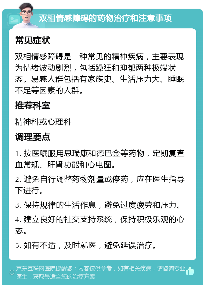 双相情感障碍的药物治疗和注意事项 常见症状 双相情感障碍是一种常见的精神疾病，主要表现为情绪波动剧烈，包括躁狂和抑郁两种极端状态。易感人群包括有家族史、生活压力大、睡眠不足等因素的人群。 推荐科室 精神科或心理科 调理要点 1. 按医嘱服用思瑞康和德巴金等药物，定期复查血常规、肝肾功能和心电图。 2. 避免自行调整药物剂量或停药，应在医生指导下进行。 3. 保持规律的生活作息，避免过度疲劳和压力。 4. 建立良好的社交支持系统，保持积极乐观的心态。 5. 如有不适，及时就医，避免延误治疗。