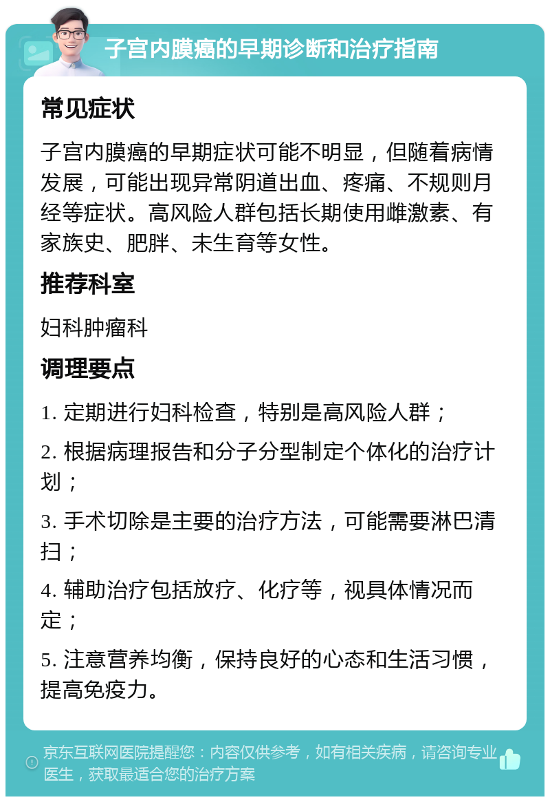 子宫内膜癌的早期诊断和治疗指南 常见症状 子宫内膜癌的早期症状可能不明显，但随着病情发展，可能出现异常阴道出血、疼痛、不规则月经等症状。高风险人群包括长期使用雌激素、有家族史、肥胖、未生育等女性。 推荐科室 妇科肿瘤科 调理要点 1. 定期进行妇科检查，特别是高风险人群； 2. 根据病理报告和分子分型制定个体化的治疗计划； 3. 手术切除是主要的治疗方法，可能需要淋巴清扫； 4. 辅助治疗包括放疗、化疗等，视具体情况而定； 5. 注意营养均衡，保持良好的心态和生活习惯，提高免疫力。