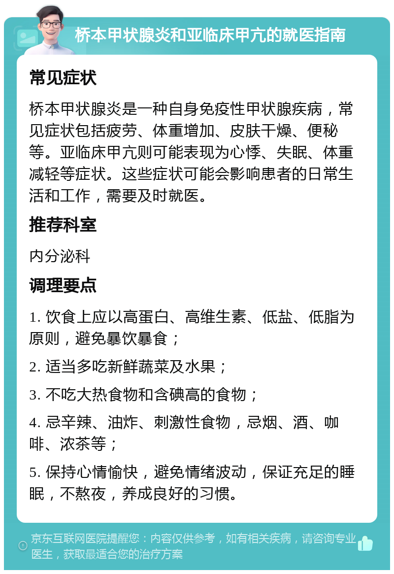 桥本甲状腺炎和亚临床甲亢的就医指南 常见症状 桥本甲状腺炎是一种自身免疫性甲状腺疾病，常见症状包括疲劳、体重增加、皮肤干燥、便秘等。亚临床甲亢则可能表现为心悸、失眠、体重减轻等症状。这些症状可能会影响患者的日常生活和工作，需要及时就医。 推荐科室 内分泌科 调理要点 1. 饮食上应以高蛋白、高维生素、低盐、低脂为原则，避免暴饮暴食； 2. 适当多吃新鲜蔬菜及水果； 3. 不吃大热食物和含碘高的食物； 4. 忌辛辣、油炸、刺激性食物，忌烟、酒、咖啡、浓茶等； 5. 保持心情愉快，避免情绪波动，保证充足的睡眠，不熬夜，养成良好的习惯。