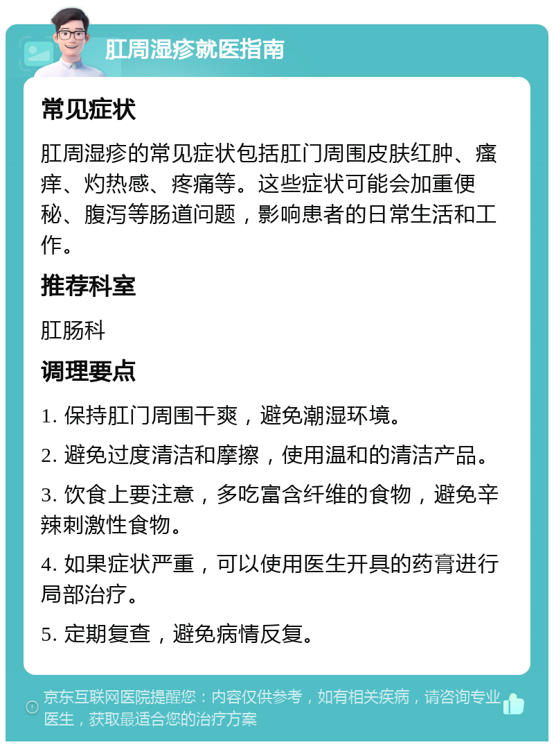 肛周湿疹就医指南 常见症状 肛周湿疹的常见症状包括肛门周围皮肤红肿、瘙痒、灼热感、疼痛等。这些症状可能会加重便秘、腹泻等肠道问题，影响患者的日常生活和工作。 推荐科室 肛肠科 调理要点 1. 保持肛门周围干爽，避免潮湿环境。 2. 避免过度清洁和摩擦，使用温和的清洁产品。 3. 饮食上要注意，多吃富含纤维的食物，避免辛辣刺激性食物。 4. 如果症状严重，可以使用医生开具的药膏进行局部治疗。 5. 定期复查，避免病情反复。