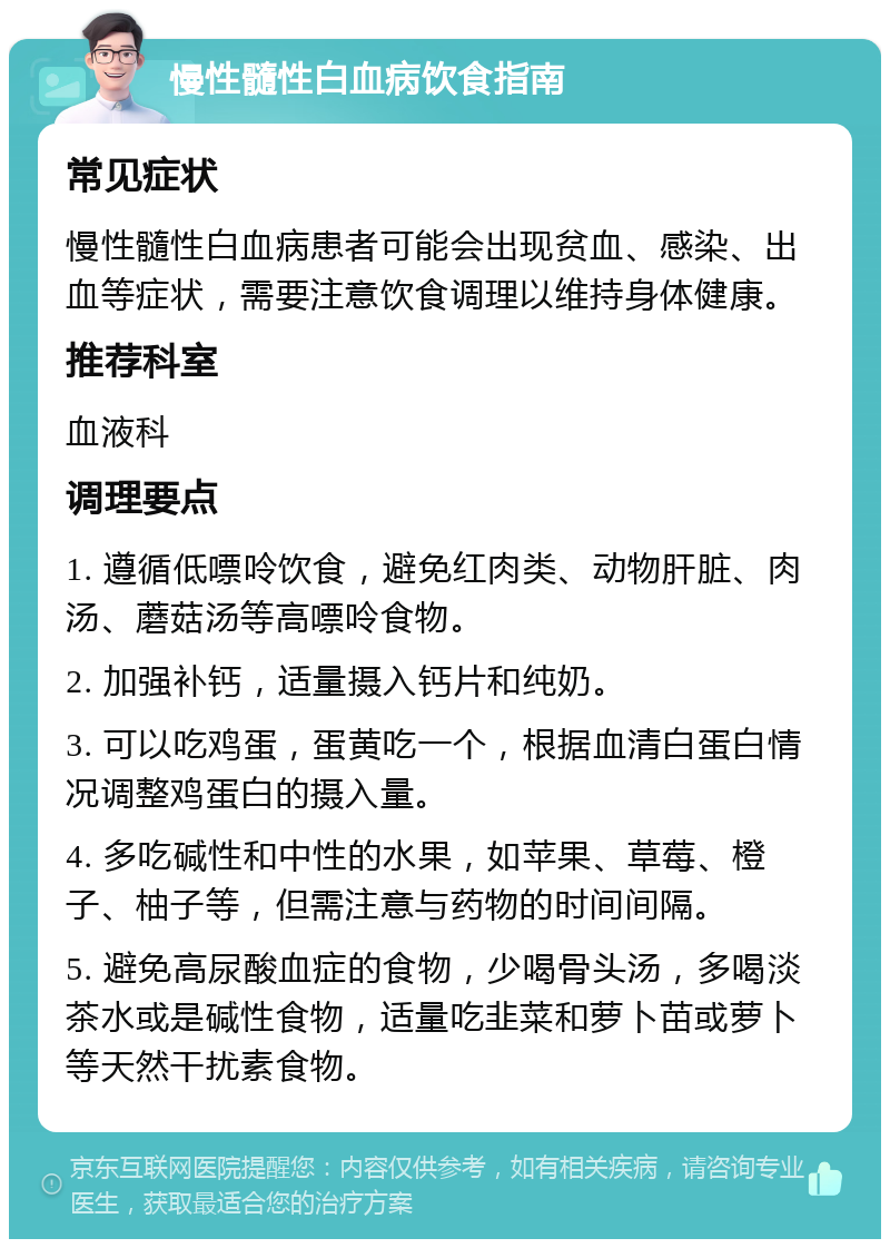 慢性髓性白血病饮食指南 常见症状 慢性髓性白血病患者可能会出现贫血、感染、出血等症状，需要注意饮食调理以维持身体健康。 推荐科室 血液科 调理要点 1. 遵循低嘌呤饮食，避免红肉类、动物肝脏、肉汤、蘑菇汤等高嘌呤食物。 2. 加强补钙，适量摄入钙片和纯奶。 3. 可以吃鸡蛋，蛋黄吃一个，根据血清白蛋白情况调整鸡蛋白的摄入量。 4. 多吃碱性和中性的水果，如苹果、草莓、橙子、柚子等，但需注意与药物的时间间隔。 5. 避免高尿酸血症的食物，少喝骨头汤，多喝淡茶水或是碱性食物，适量吃韭菜和萝卜苗或萝卜等天然干扰素食物。