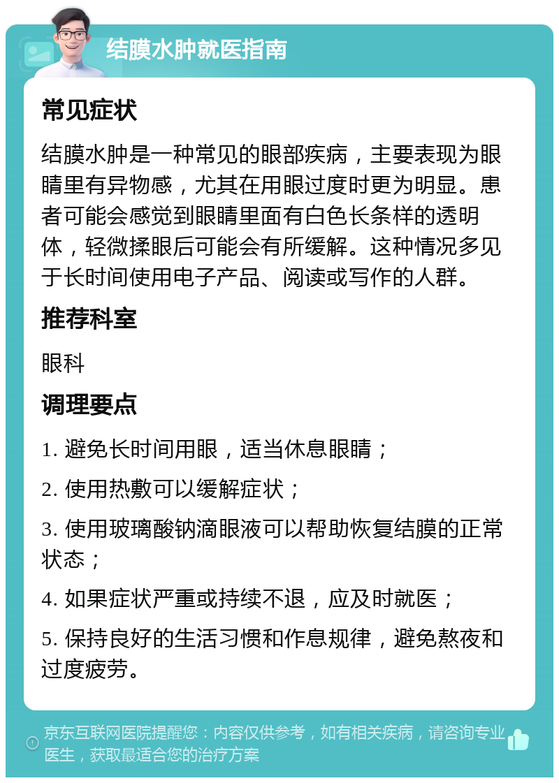 结膜水肿就医指南 常见症状 结膜水肿是一种常见的眼部疾病，主要表现为眼睛里有异物感，尤其在用眼过度时更为明显。患者可能会感觉到眼睛里面有白色长条样的透明体，轻微揉眼后可能会有所缓解。这种情况多见于长时间使用电子产品、阅读或写作的人群。 推荐科室 眼科 调理要点 1. 避免长时间用眼，适当休息眼睛； 2. 使用热敷可以缓解症状； 3. 使用玻璃酸钠滴眼液可以帮助恢复结膜的正常状态； 4. 如果症状严重或持续不退，应及时就医； 5. 保持良好的生活习惯和作息规律，避免熬夜和过度疲劳。