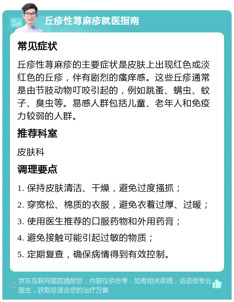 丘疹性荨麻疹就医指南 常见症状 丘疹性荨麻疹的主要症状是皮肤上出现红色或淡红色的丘疹，伴有剧烈的瘙痒感。这些丘疹通常是由节肢动物叮咬引起的，例如跳蚤、螨虫、蚊子、臭虫等。易感人群包括儿童、老年人和免疫力较弱的人群。 推荐科室 皮肤科 调理要点 1. 保持皮肤清洁、干燥，避免过度搔抓； 2. 穿宽松、棉质的衣服，避免衣着过厚、过暖； 3. 使用医生推荐的口服药物和外用药膏； 4. 避免接触可能引起过敏的物质； 5. 定期复查，确保病情得到有效控制。