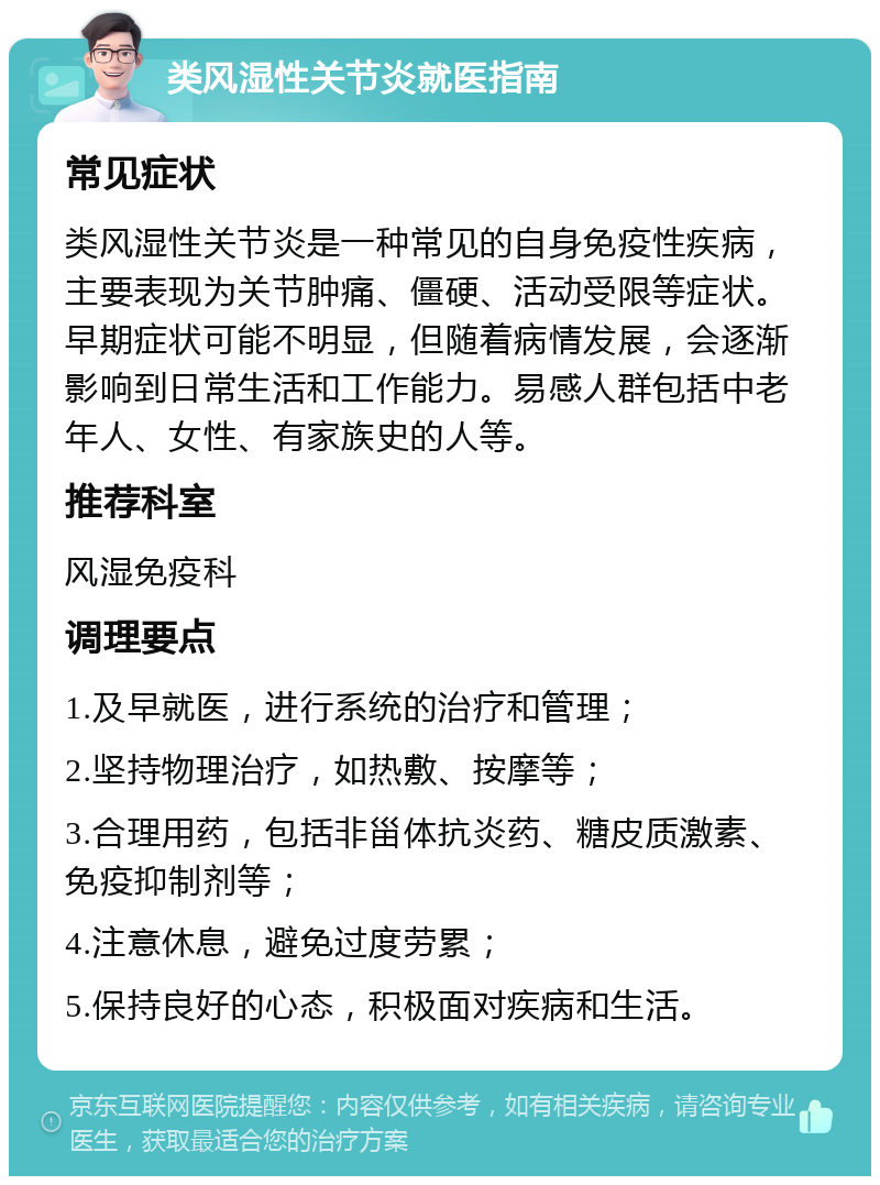 类风湿性关节炎就医指南 常见症状 类风湿性关节炎是一种常见的自身免疫性疾病，主要表现为关节肿痛、僵硬、活动受限等症状。早期症状可能不明显，但随着病情发展，会逐渐影响到日常生活和工作能力。易感人群包括中老年人、女性、有家族史的人等。 推荐科室 风湿免疫科 调理要点 1.及早就医，进行系统的治疗和管理； 2.坚持物理治疗，如热敷、按摩等； 3.合理用药，包括非甾体抗炎药、糖皮质激素、免疫抑制剂等； 4.注意休息，避免过度劳累； 5.保持良好的心态，积极面对疾病和生活。