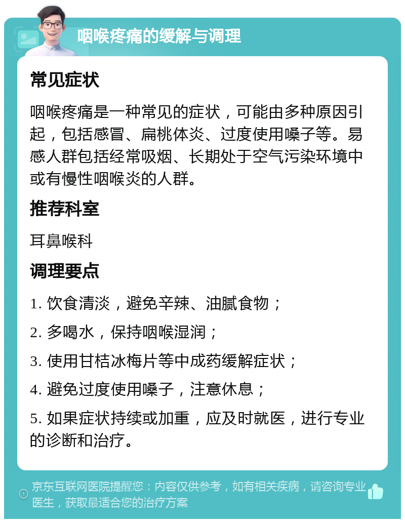 咽喉疼痛的缓解与调理 常见症状 咽喉疼痛是一种常见的症状，可能由多种原因引起，包括感冒、扁桃体炎、过度使用嗓子等。易感人群包括经常吸烟、长期处于空气污染环境中或有慢性咽喉炎的人群。 推荐科室 耳鼻喉科 调理要点 1. 饮食清淡，避免辛辣、油腻食物； 2. 多喝水，保持咽喉湿润； 3. 使用甘桔冰梅片等中成药缓解症状； 4. 避免过度使用嗓子，注意休息； 5. 如果症状持续或加重，应及时就医，进行专业的诊断和治疗。