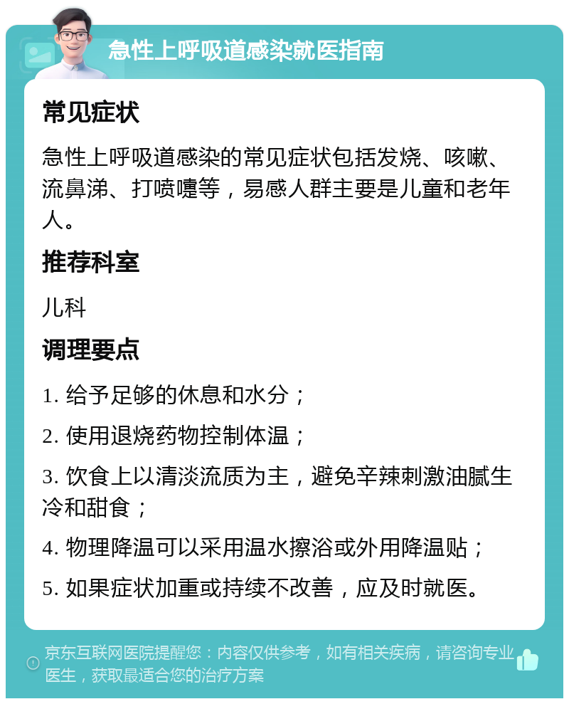 急性上呼吸道感染就医指南 常见症状 急性上呼吸道感染的常见症状包括发烧、咳嗽、流鼻涕、打喷嚏等，易感人群主要是儿童和老年人。 推荐科室 儿科 调理要点 1. 给予足够的休息和水分； 2. 使用退烧药物控制体温； 3. 饮食上以清淡流质为主，避免辛辣刺激油腻生冷和甜食； 4. 物理降温可以采用温水擦浴或外用降温贴； 5. 如果症状加重或持续不改善，应及时就医。