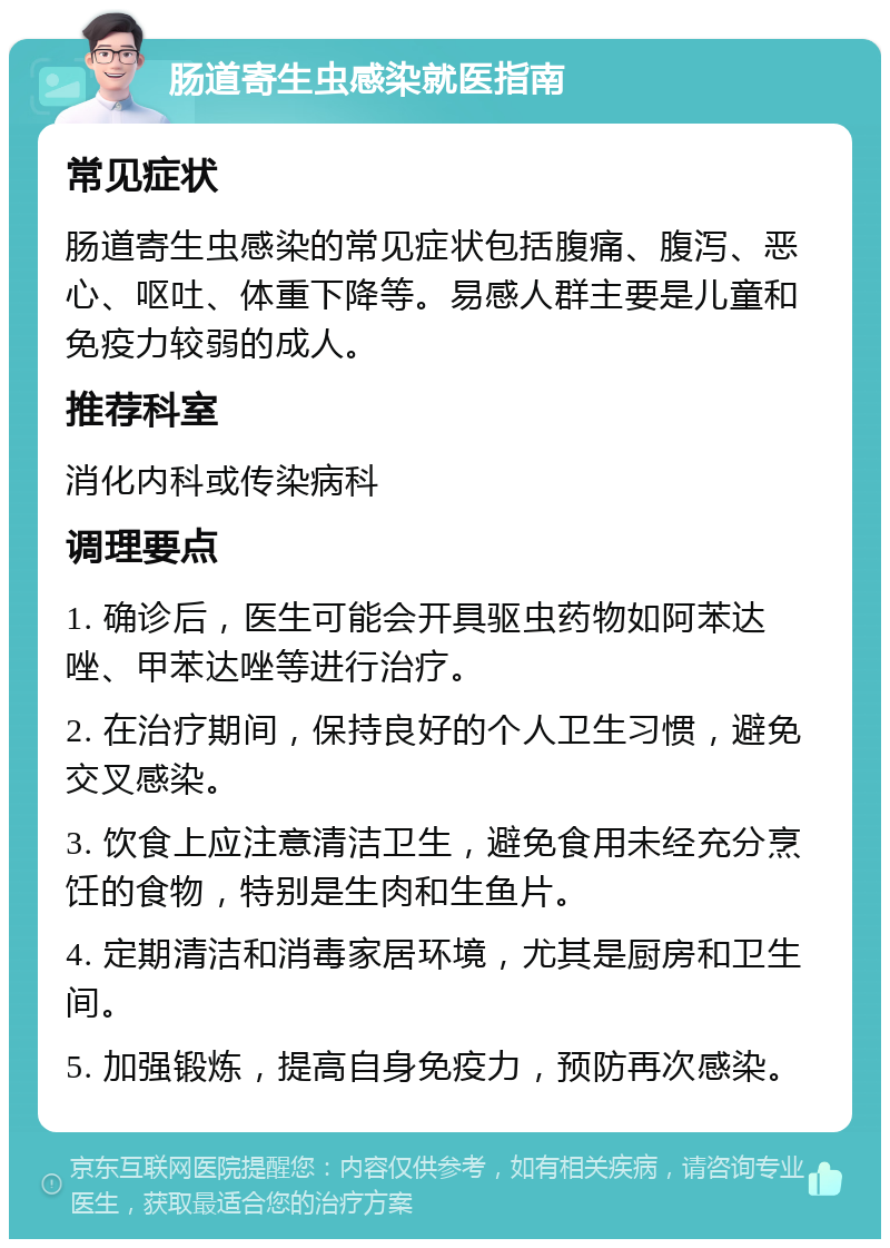 肠道寄生虫感染就医指南 常见症状 肠道寄生虫感染的常见症状包括腹痛、腹泻、恶心、呕吐、体重下降等。易感人群主要是儿童和免疫力较弱的成人。 推荐科室 消化内科或传染病科 调理要点 1. 确诊后，医生可能会开具驱虫药物如阿苯达唑、甲苯达唑等进行治疗。 2. 在治疗期间，保持良好的个人卫生习惯，避免交叉感染。 3. 饮食上应注意清洁卫生，避免食用未经充分烹饪的食物，特别是生肉和生鱼片。 4. 定期清洁和消毒家居环境，尤其是厨房和卫生间。 5. 加强锻炼，提高自身免疫力，预防再次感染。