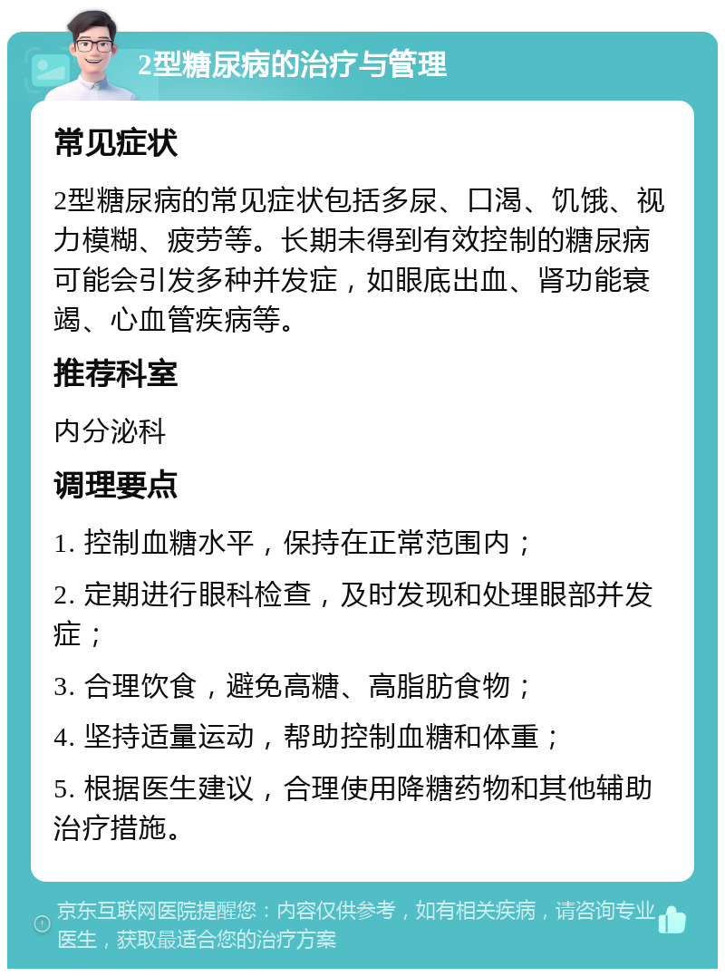 2型糖尿病的治疗与管理 常见症状 2型糖尿病的常见症状包括多尿、口渴、饥饿、视力模糊、疲劳等。长期未得到有效控制的糖尿病可能会引发多种并发症，如眼底出血、肾功能衰竭、心血管疾病等。 推荐科室 内分泌科 调理要点 1. 控制血糖水平，保持在正常范围内； 2. 定期进行眼科检查，及时发现和处理眼部并发症； 3. 合理饮食，避免高糖、高脂肪食物； 4. 坚持适量运动，帮助控制血糖和体重； 5. 根据医生建议，合理使用降糖药物和其他辅助治疗措施。