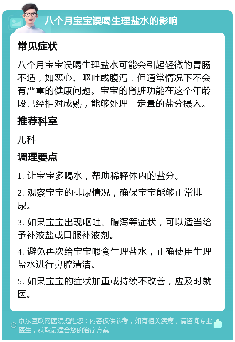 八个月宝宝误喝生理盐水的影响 常见症状 八个月宝宝误喝生理盐水可能会引起轻微的胃肠不适，如恶心、呕吐或腹泻，但通常情况下不会有严重的健康问题。宝宝的肾脏功能在这个年龄段已经相对成熟，能够处理一定量的盐分摄入。 推荐科室 儿科 调理要点 1. 让宝宝多喝水，帮助稀释体内的盐分。 2. 观察宝宝的排尿情况，确保宝宝能够正常排尿。 3. 如果宝宝出现呕吐、腹泻等症状，可以适当给予补液盐或口服补液剂。 4. 避免再次给宝宝喂食生理盐水，正确使用生理盐水进行鼻腔清洁。 5. 如果宝宝的症状加重或持续不改善，应及时就医。