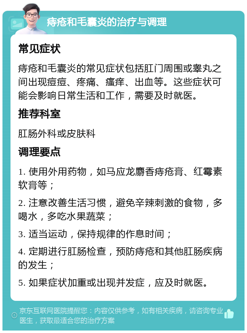 痔疮和毛囊炎的治疗与调理 常见症状 痔疮和毛囊炎的常见症状包括肛门周围或睾丸之间出现痘痘、疼痛、瘙痒、出血等。这些症状可能会影响日常生活和工作，需要及时就医。 推荐科室 肛肠外科或皮肤科 调理要点 1. 使用外用药物，如马应龙麝香痔疮膏、红霉素软膏等； 2. 注意改善生活习惯，避免辛辣刺激的食物，多喝水，多吃水果蔬菜； 3. 适当运动，保持规律的作息时间； 4. 定期进行肛肠检查，预防痔疮和其他肛肠疾病的发生； 5. 如果症状加重或出现并发症，应及时就医。