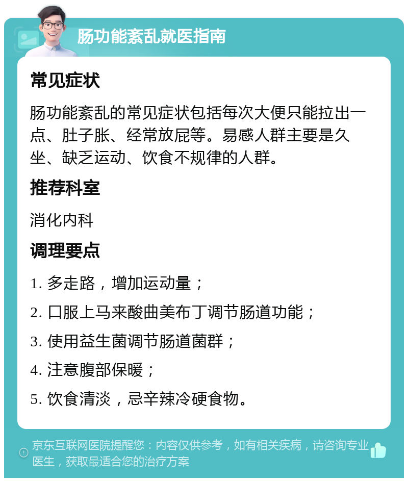 肠功能紊乱就医指南 常见症状 肠功能紊乱的常见症状包括每次大便只能拉出一点、肚子胀、经常放屁等。易感人群主要是久坐、缺乏运动、饮食不规律的人群。 推荐科室 消化内科 调理要点 1. 多走路，增加运动量； 2. 口服上马来酸曲美布丁调节肠道功能； 3. 使用益生菌调节肠道菌群； 4. 注意腹部保暖； 5. 饮食清淡，忌辛辣冷硬食物。