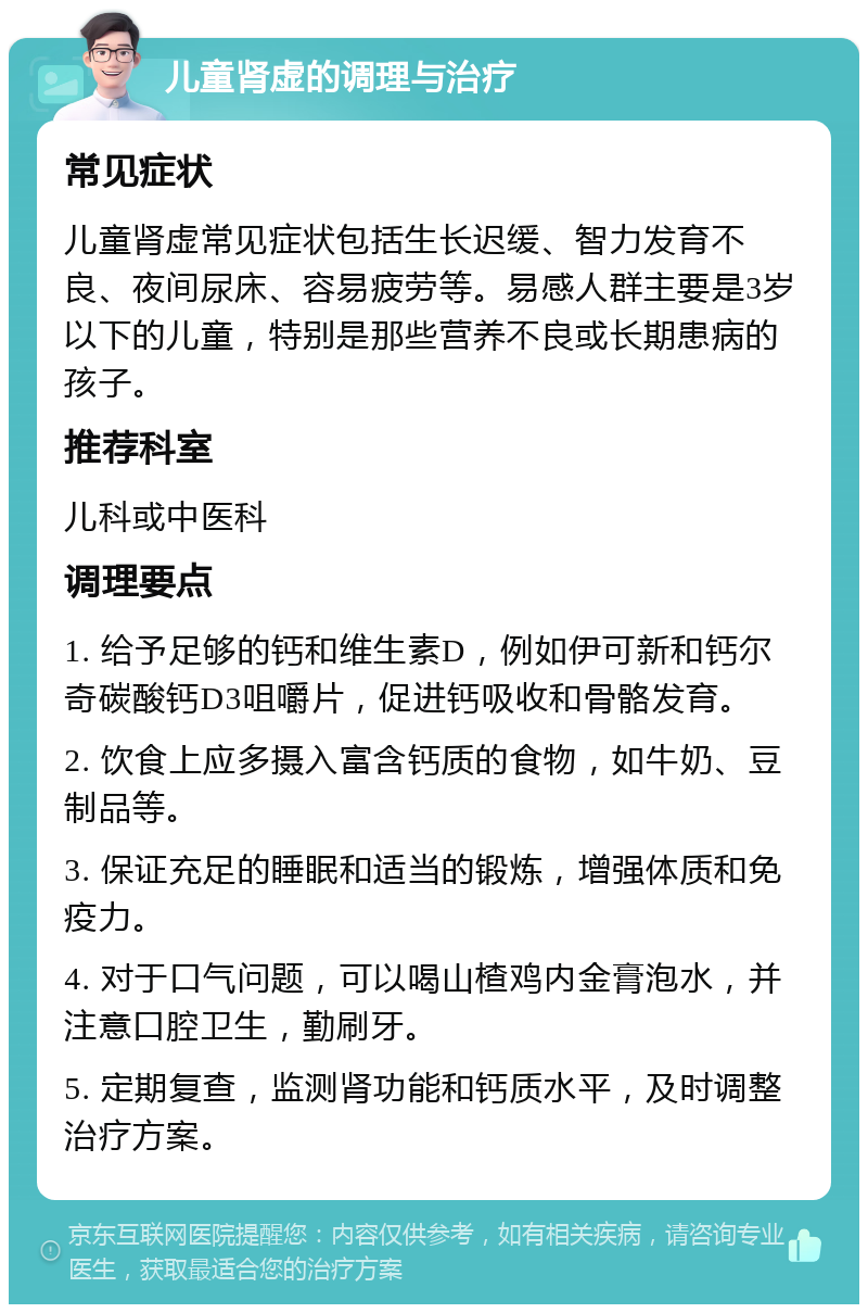 儿童肾虚的调理与治疗 常见症状 儿童肾虚常见症状包括生长迟缓、智力发育不良、夜间尿床、容易疲劳等。易感人群主要是3岁以下的儿童，特别是那些营养不良或长期患病的孩子。 推荐科室 儿科或中医科 调理要点 1. 给予足够的钙和维生素D，例如伊可新和钙尔奇碳酸钙D3咀嚼片，促进钙吸收和骨骼发育。 2. 饮食上应多摄入富含钙质的食物，如牛奶、豆制品等。 3. 保证充足的睡眠和适当的锻炼，增强体质和免疫力。 4. 对于口气问题，可以喝山楂鸡内金膏泡水，并注意口腔卫生，勤刷牙。 5. 定期复查，监测肾功能和钙质水平，及时调整治疗方案。