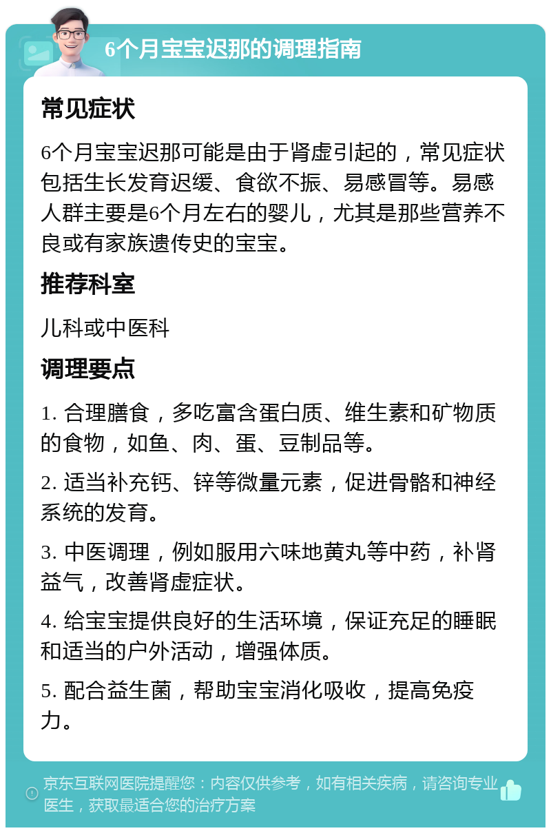 6个月宝宝迟那的调理指南 常见症状 6个月宝宝迟那可能是由于肾虚引起的，常见症状包括生长发育迟缓、食欲不振、易感冒等。易感人群主要是6个月左右的婴儿，尤其是那些营养不良或有家族遗传史的宝宝。 推荐科室 儿科或中医科 调理要点 1. 合理膳食，多吃富含蛋白质、维生素和矿物质的食物，如鱼、肉、蛋、豆制品等。 2. 适当补充钙、锌等微量元素，促进骨骼和神经系统的发育。 3. 中医调理，例如服用六味地黄丸等中药，补肾益气，改善肾虚症状。 4. 给宝宝提供良好的生活环境，保证充足的睡眠和适当的户外活动，增强体质。 5. 配合益生菌，帮助宝宝消化吸收，提高免疫力。