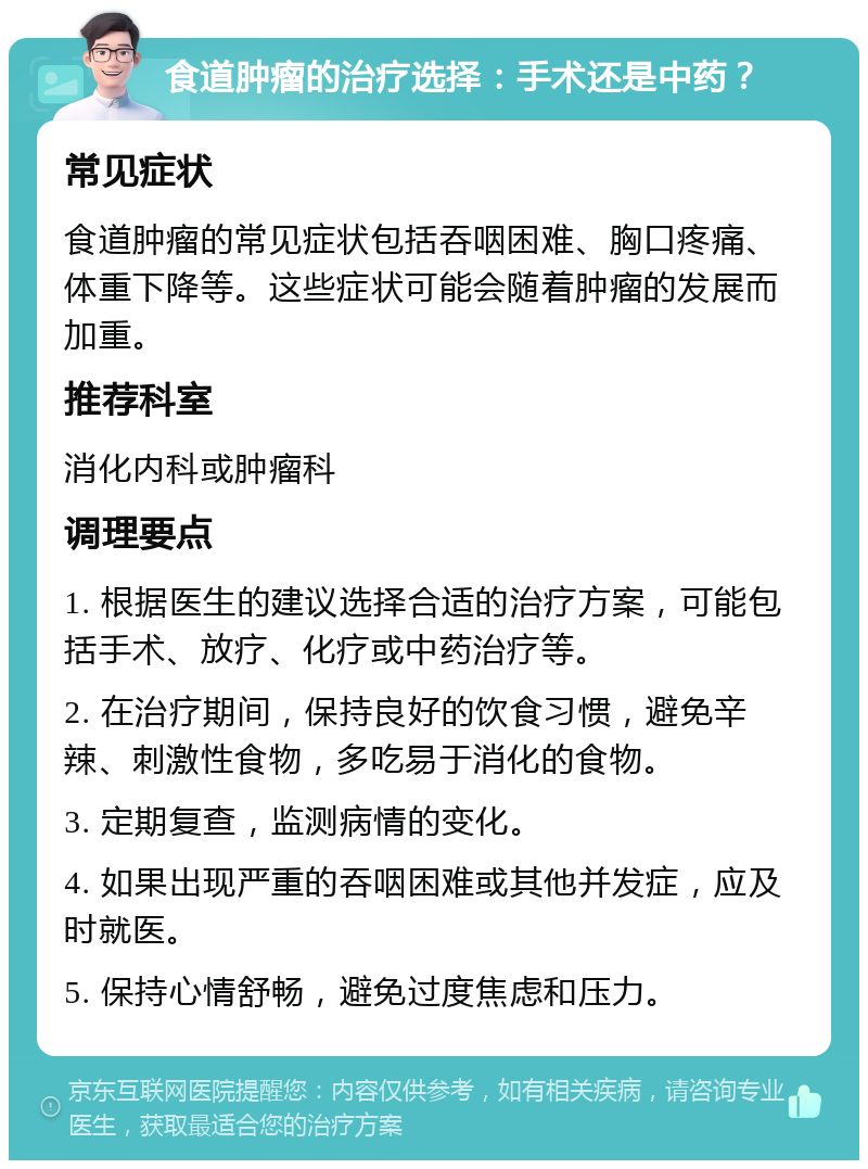 食道肿瘤的治疗选择：手术还是中药？ 常见症状 食道肿瘤的常见症状包括吞咽困难、胸口疼痛、体重下降等。这些症状可能会随着肿瘤的发展而加重。 推荐科室 消化内科或肿瘤科 调理要点 1. 根据医生的建议选择合适的治疗方案，可能包括手术、放疗、化疗或中药治疗等。 2. 在治疗期间，保持良好的饮食习惯，避免辛辣、刺激性食物，多吃易于消化的食物。 3. 定期复查，监测病情的变化。 4. 如果出现严重的吞咽困难或其他并发症，应及时就医。 5. 保持心情舒畅，避免过度焦虑和压力。