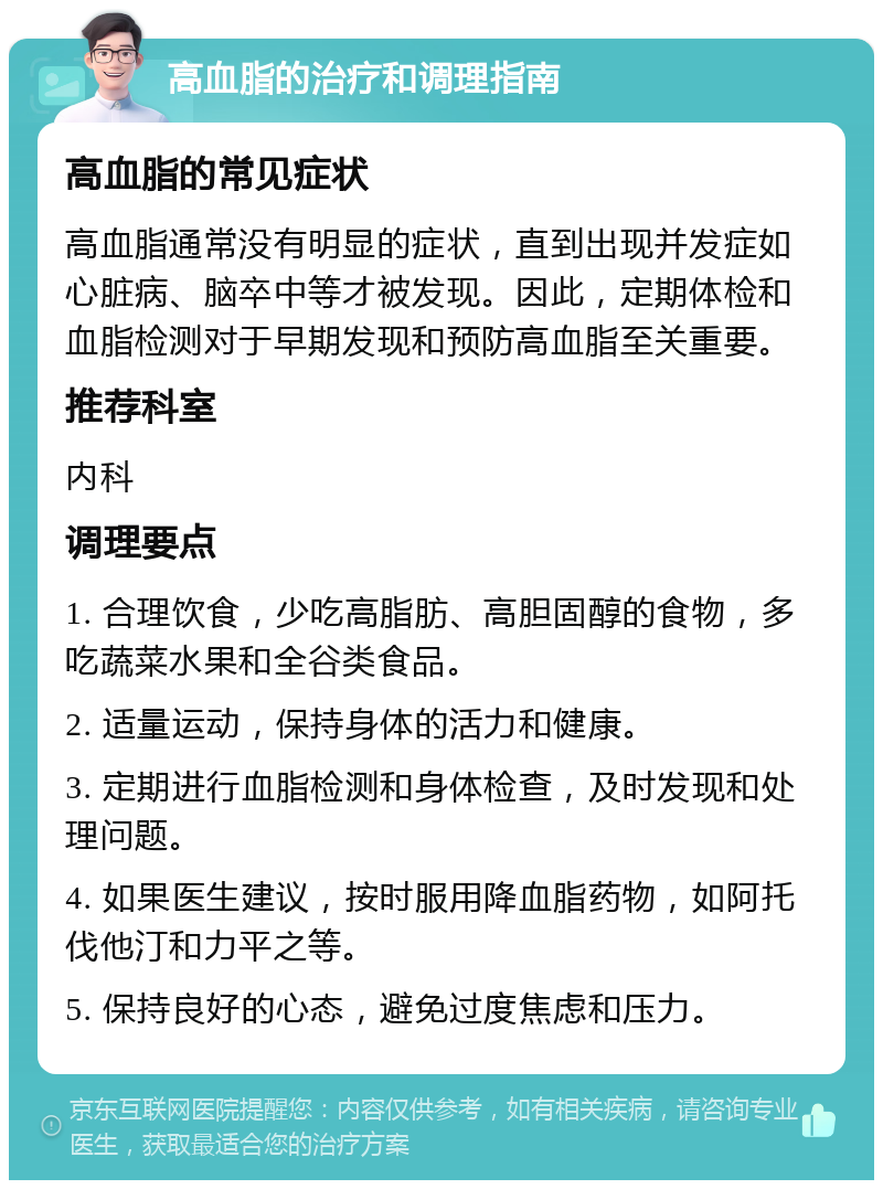 高血脂的治疗和调理指南 高血脂的常见症状 高血脂通常没有明显的症状，直到出现并发症如心脏病、脑卒中等才被发现。因此，定期体检和血脂检测对于早期发现和预防高血脂至关重要。 推荐科室 内科 调理要点 1. 合理饮食，少吃高脂肪、高胆固醇的食物，多吃蔬菜水果和全谷类食品。 2. 适量运动，保持身体的活力和健康。 3. 定期进行血脂检测和身体检查，及时发现和处理问题。 4. 如果医生建议，按时服用降血脂药物，如阿托伐他汀和力平之等。 5. 保持良好的心态，避免过度焦虑和压力。