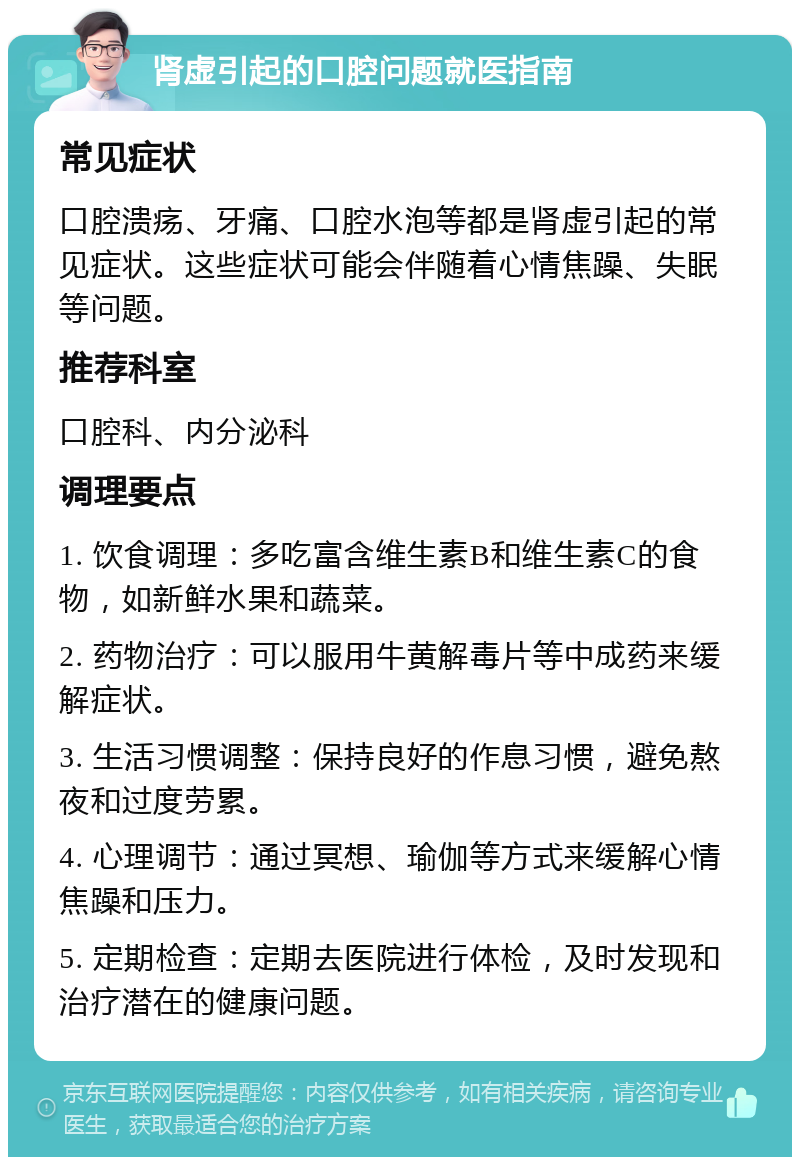 肾虚引起的口腔问题就医指南 常见症状 口腔溃疡、牙痛、口腔水泡等都是肾虚引起的常见症状。这些症状可能会伴随着心情焦躁、失眠等问题。 推荐科室 口腔科、内分泌科 调理要点 1. 饮食调理：多吃富含维生素B和维生素C的食物，如新鲜水果和蔬菜。 2. 药物治疗：可以服用牛黄解毒片等中成药来缓解症状。 3. 生活习惯调整：保持良好的作息习惯，避免熬夜和过度劳累。 4. 心理调节：通过冥想、瑜伽等方式来缓解心情焦躁和压力。 5. 定期检查：定期去医院进行体检，及时发现和治疗潜在的健康问题。