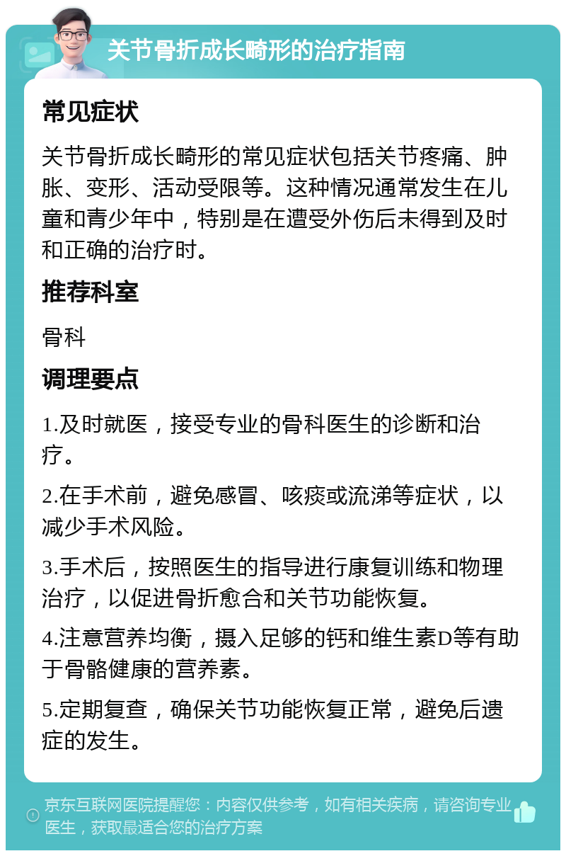 关节骨折成长畸形的治疗指南 常见症状 关节骨折成长畸形的常见症状包括关节疼痛、肿胀、变形、活动受限等。这种情况通常发生在儿童和青少年中，特别是在遭受外伤后未得到及时和正确的治疗时。 推荐科室 骨科 调理要点 1.及时就医，接受专业的骨科医生的诊断和治疗。 2.在手术前，避免感冒、咳痰或流涕等症状，以减少手术风险。 3.手术后，按照医生的指导进行康复训练和物理治疗，以促进骨折愈合和关节功能恢复。 4.注意营养均衡，摄入足够的钙和维生素D等有助于骨骼健康的营养素。 5.定期复查，确保关节功能恢复正常，避免后遗症的发生。