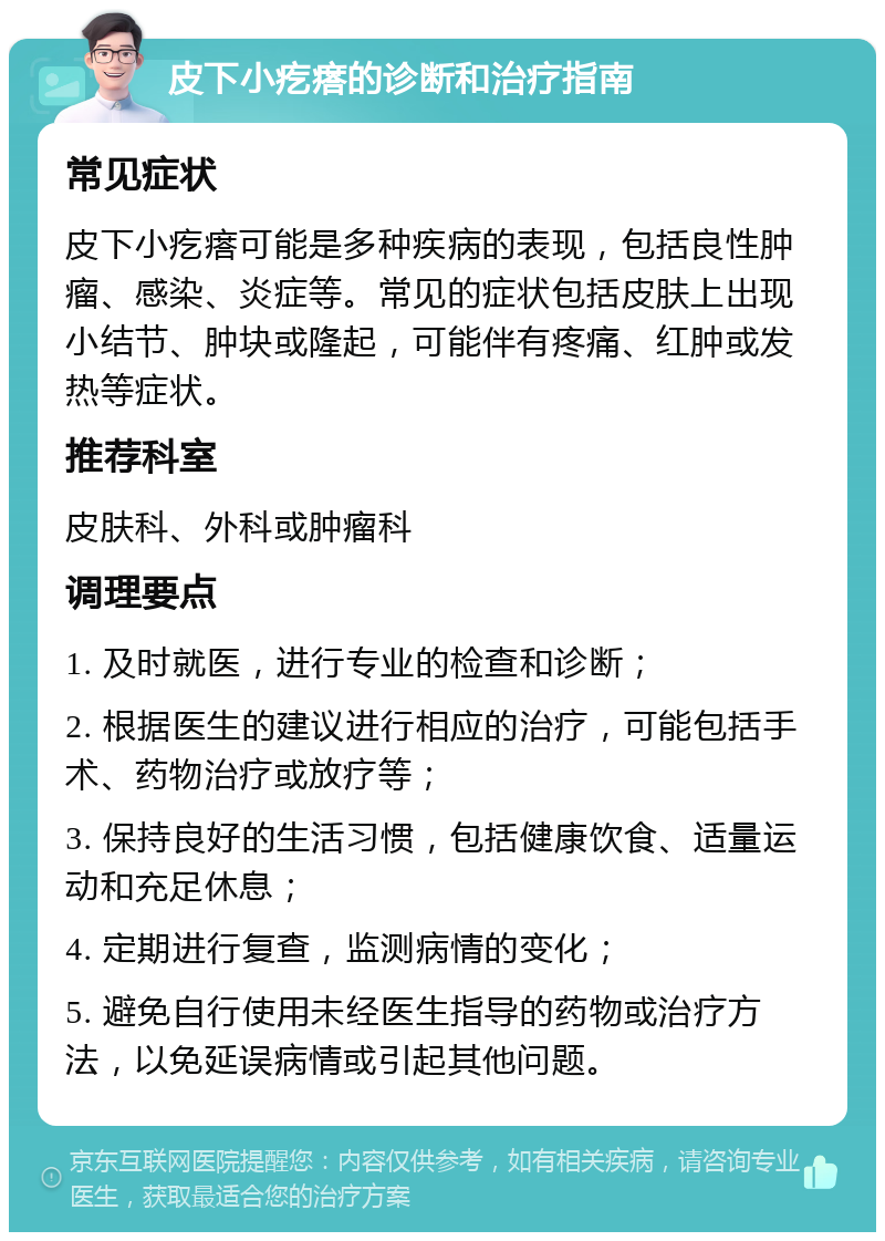 皮下小疙瘩的诊断和治疗指南 常见症状 皮下小疙瘩可能是多种疾病的表现，包括良性肿瘤、感染、炎症等。常见的症状包括皮肤上出现小结节、肿块或隆起，可能伴有疼痛、红肿或发热等症状。 推荐科室 皮肤科、外科或肿瘤科 调理要点 1. 及时就医，进行专业的检查和诊断； 2. 根据医生的建议进行相应的治疗，可能包括手术、药物治疗或放疗等； 3. 保持良好的生活习惯，包括健康饮食、适量运动和充足休息； 4. 定期进行复查，监测病情的变化； 5. 避免自行使用未经医生指导的药物或治疗方法，以免延误病情或引起其他问题。