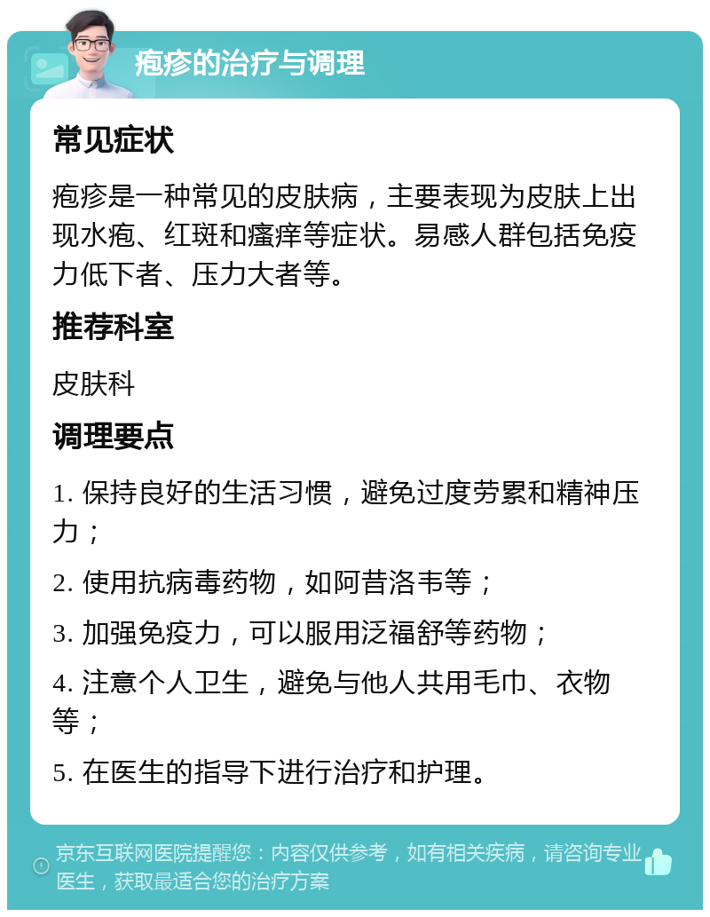 疱疹的治疗与调理 常见症状 疱疹是一种常见的皮肤病，主要表现为皮肤上出现水疱、红斑和瘙痒等症状。易感人群包括免疫力低下者、压力大者等。 推荐科室 皮肤科 调理要点 1. 保持良好的生活习惯，避免过度劳累和精神压力； 2. 使用抗病毒药物，如阿昔洛韦等； 3. 加强免疫力，可以服用泛福舒等药物； 4. 注意个人卫生，避免与他人共用毛巾、衣物等； 5. 在医生的指导下进行治疗和护理。