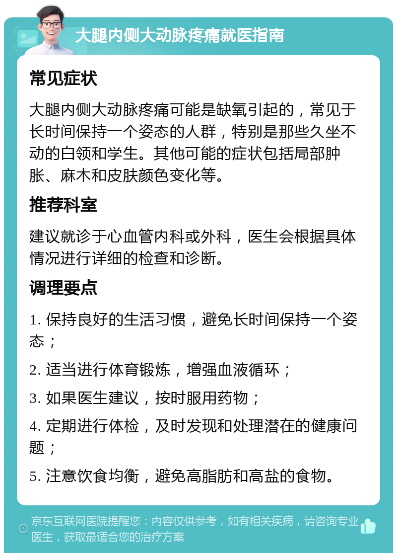 大腿内侧大动脉疼痛就医指南 常见症状 大腿内侧大动脉疼痛可能是缺氧引起的，常见于长时间保持一个姿态的人群，特别是那些久坐不动的白领和学生。其他可能的症状包括局部肿胀、麻木和皮肤颜色变化等。 推荐科室 建议就诊于心血管内科或外科，医生会根据具体情况进行详细的检查和诊断。 调理要点 1. 保持良好的生活习惯，避免长时间保持一个姿态； 2. 适当进行体育锻炼，增强血液循环； 3. 如果医生建议，按时服用药物； 4. 定期进行体检，及时发现和处理潜在的健康问题； 5. 注意饮食均衡，避免高脂肪和高盐的食物。