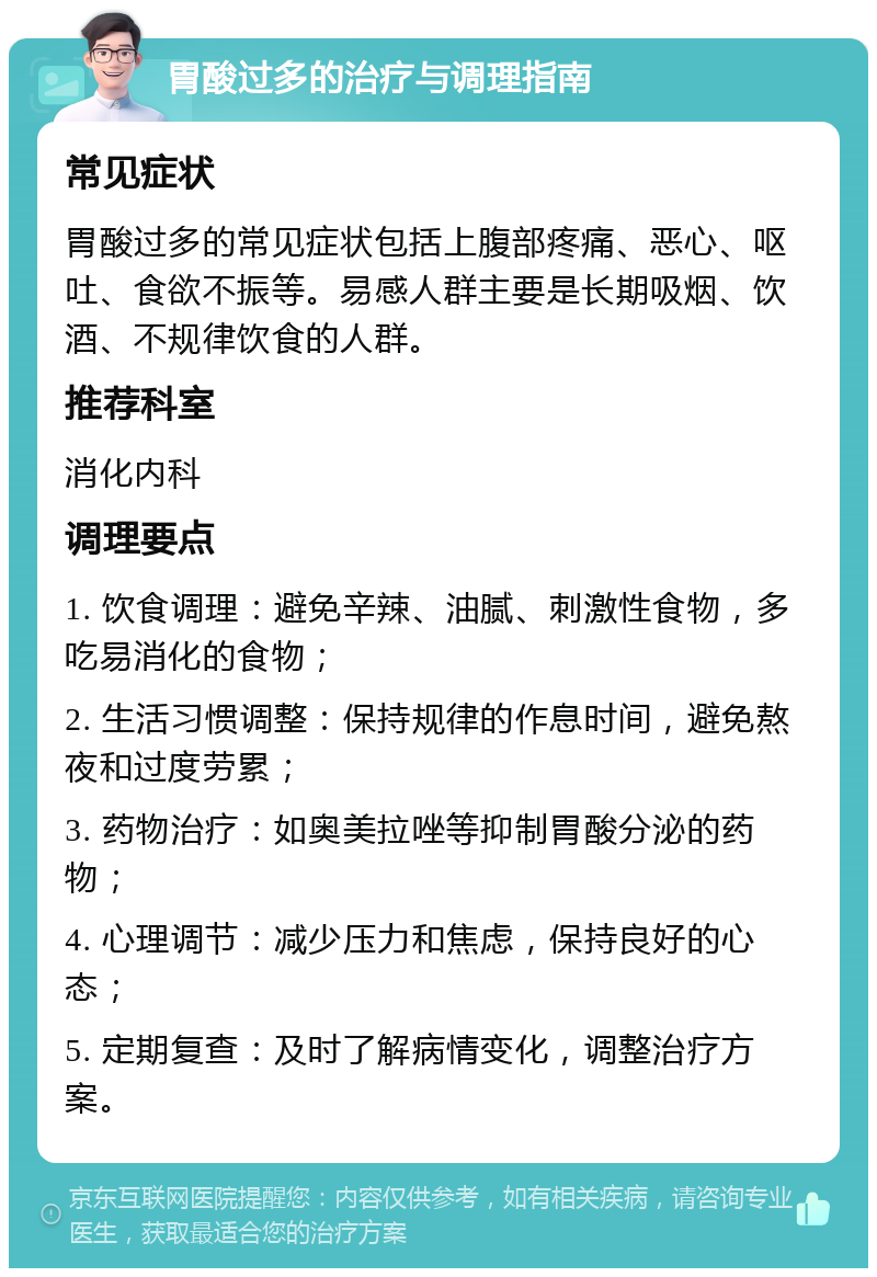 胃酸过多的治疗与调理指南 常见症状 胃酸过多的常见症状包括上腹部疼痛、恶心、呕吐、食欲不振等。易感人群主要是长期吸烟、饮酒、不规律饮食的人群。 推荐科室 消化内科 调理要点 1. 饮食调理：避免辛辣、油腻、刺激性食物，多吃易消化的食物； 2. 生活习惯调整：保持规律的作息时间，避免熬夜和过度劳累； 3. 药物治疗：如奥美拉唑等抑制胃酸分泌的药物； 4. 心理调节：减少压力和焦虑，保持良好的心态； 5. 定期复查：及时了解病情变化，调整治疗方案。