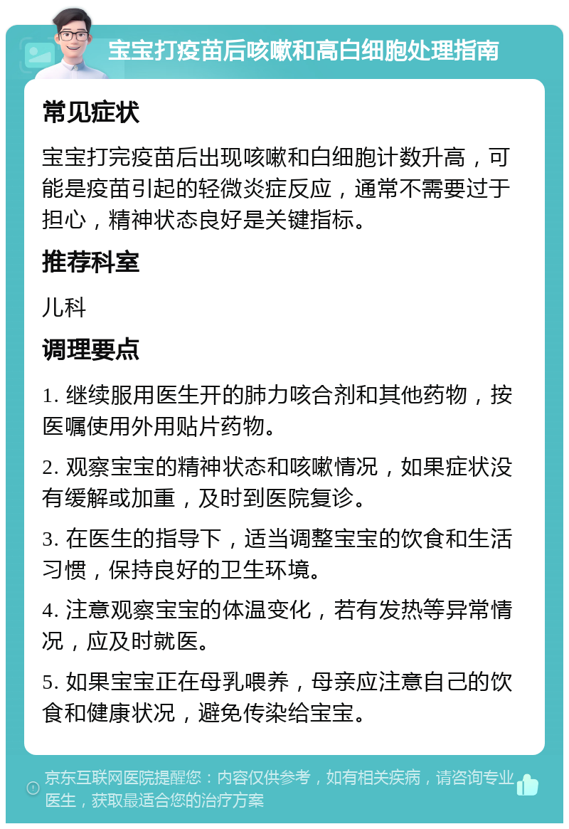 宝宝打疫苗后咳嗽和高白细胞处理指南 常见症状 宝宝打完疫苗后出现咳嗽和白细胞计数升高，可能是疫苗引起的轻微炎症反应，通常不需要过于担心，精神状态良好是关键指标。 推荐科室 儿科 调理要点 1. 继续服用医生开的肺力咳合剂和其他药物，按医嘱使用外用贴片药物。 2. 观察宝宝的精神状态和咳嗽情况，如果症状没有缓解或加重，及时到医院复诊。 3. 在医生的指导下，适当调整宝宝的饮食和生活习惯，保持良好的卫生环境。 4. 注意观察宝宝的体温变化，若有发热等异常情况，应及时就医。 5. 如果宝宝正在母乳喂养，母亲应注意自己的饮食和健康状况，避免传染给宝宝。